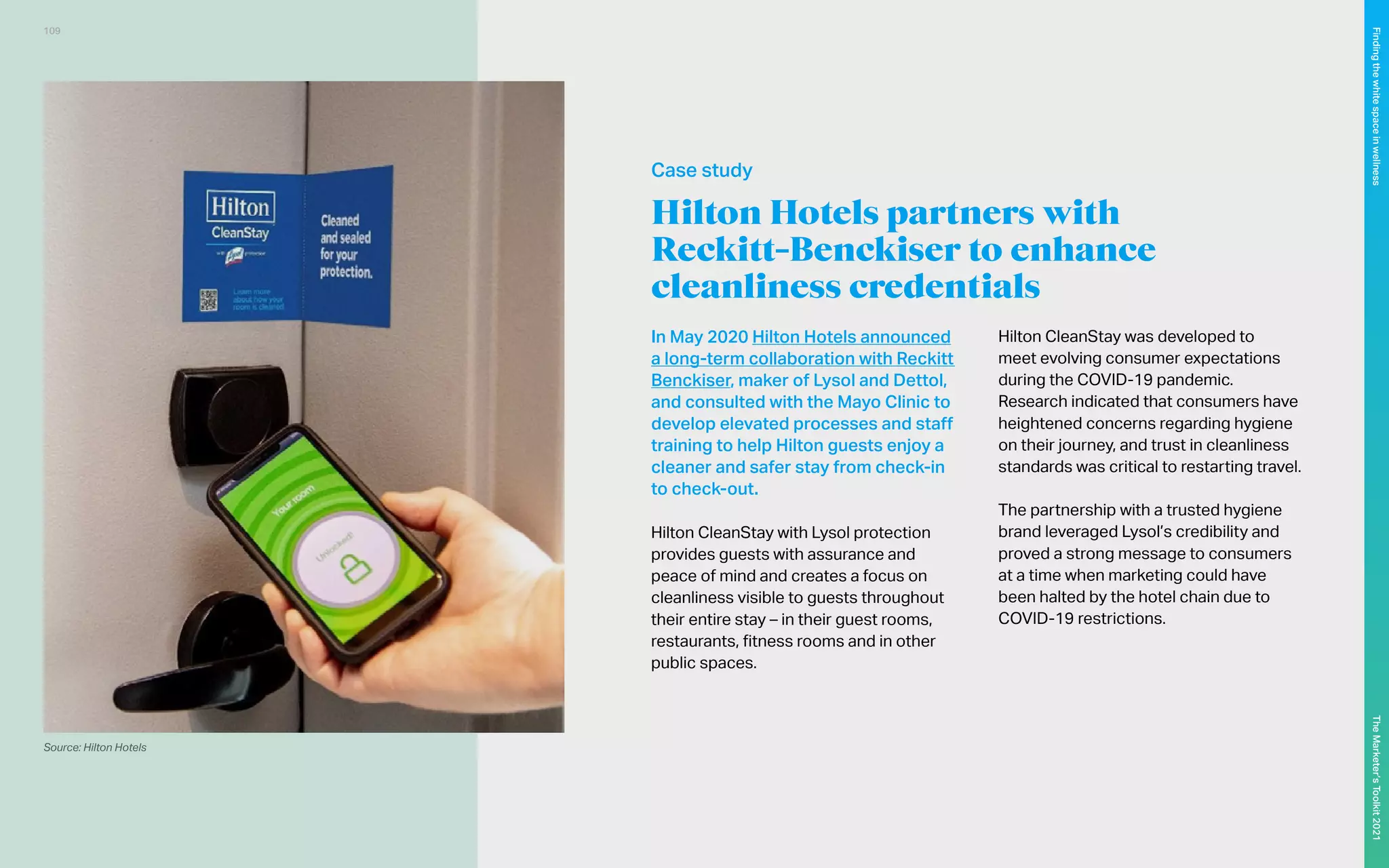 Source: Hilton Hotels
Hilton Hotels partners with
Reckitt-Benckiser to enhance
cleanliness credentials
In May 2020 Hilton Hotels announced
a long-term collaboration with Reckitt
Benckiser, maker of Lysol and Dettol,
and consulted with the Mayo Clinic to
develop elevated processes and staff
training to help Hilton guests enjoy a
cleaner and safer stay from check-in
to check-out.
Hilton CleanStay with Lysol protection
provides guests with assurance and
peace of mind and creates a focus on
cleanliness visible to guests throughout
their entire stay – in their guest rooms,
restaurants, fitness rooms and in other
public spaces.
Hilton CleanStay was developed to
meet evolving consumer expectations
during the COVID-19 pandemic.
Research indicated that consumers have
heightened concerns regarding hygiene
on their journey, and trust in cleanliness
standards was critical to restarting travel.
The partnership with a trusted hygiene
brand leveraged Lysol’s credibility and
proved a strong message to consumers
at a time when marketing could have
been halted by the hotel chain due to
COVID-19 restrictions.
Case study
109
The
Marketer’s
Toolkit
2021
Finding
the
white
space
in
wellness
 
