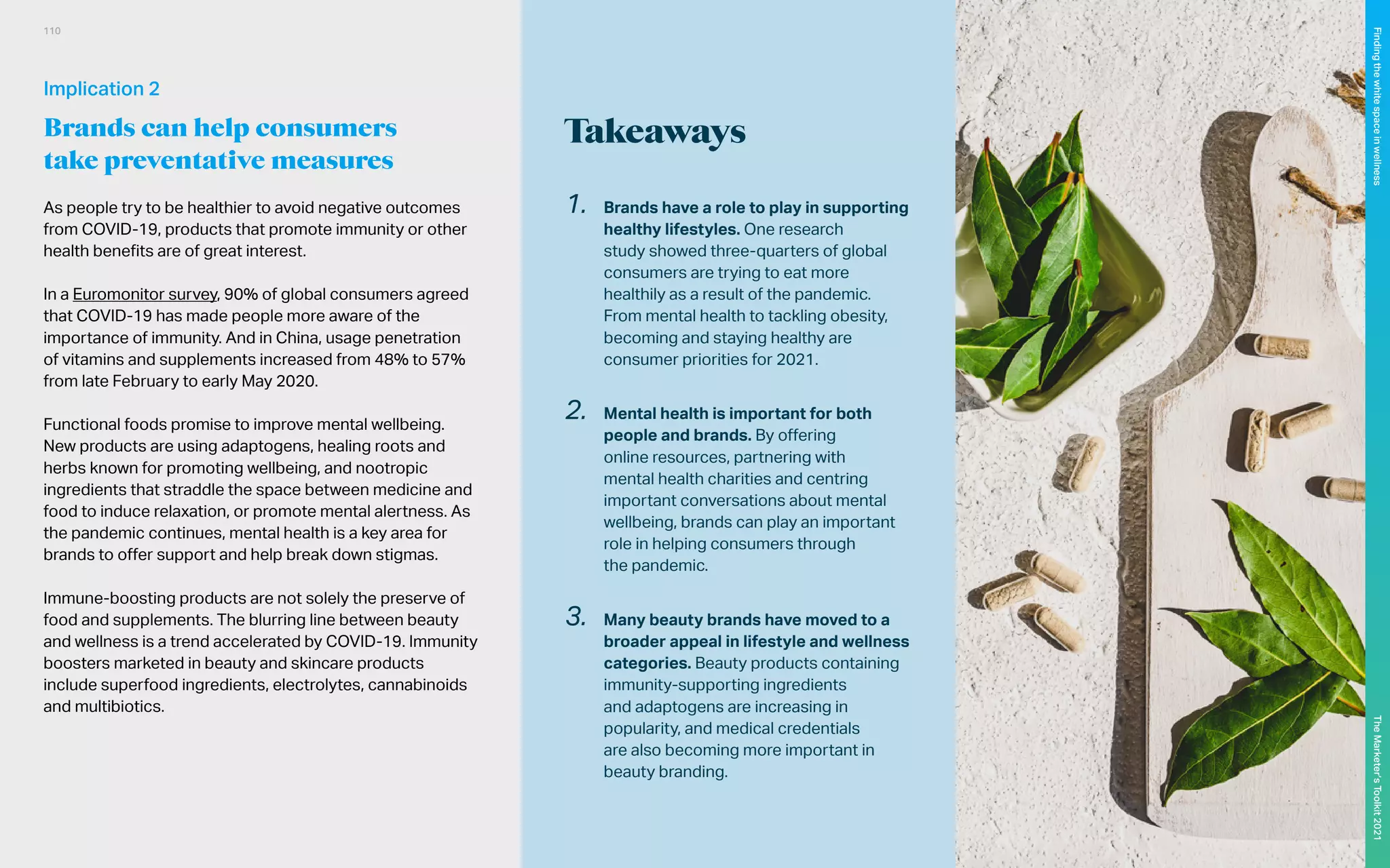 Takeaways
As people try to be healthier to avoid negative outcomes
from COVID-19, products that promote immunity or other
health benefits are of great interest.
In a Euromonitor survey, 90% of global consumers agreed
that COVID-19 has made people more aware of the
importance of immunity. And in China, usage penetration
of vitamins and supplements increased from 48% to 57%
from late February to early May 2020.
Functional foods promise to improve mental wellbeing.
New products are using adaptogens, healing roots and
herbs known for promoting wellbeing, and nootropic
ingredients that straddle the space between medicine and
food to induce relaxation, or promote mental alertness. As
the pandemic continues, mental health is a key area for
brands to offer support and help break down stigmas.
Immune-boosting products are not solely the preserve of
food and supplements. The blurring line between beauty
and wellness is a trend accelerated by COVID-19. Immunity
boosters marketed in beauty and skincare products
include superfood ingredients, electrolytes, cannabinoids
and multibiotics.
1.	 Brands have a role to play in supporting
healthy lifestyles. One research
study showed three-quarters of global
consumers are trying to eat more
healthily as a result of the pandemic.
From mental health to tackling obesity,
becoming and staying healthy are
consumer priorities for 2021.
2.	 Mental health is important for both
people and brands. By offering
online resources, partnering with
mental health charities and centring
important conversations about mental
wellbeing, brands can play an important
role in helping consumers through
the pandemic.
3.	 Many beauty brands have moved to a
broader appeal in lifestyle and wellness
categories. Beauty products containing
immunity-supporting ingredients
and adaptogens are increasing in
popularity, and medical credentials
are also becoming more important in
beauty branding.
Implication 2
Brands can help consumers
take preventative measures
110
The
Marketer’s
Toolkit
2021
Finding
the
white
space
in
wellness
 