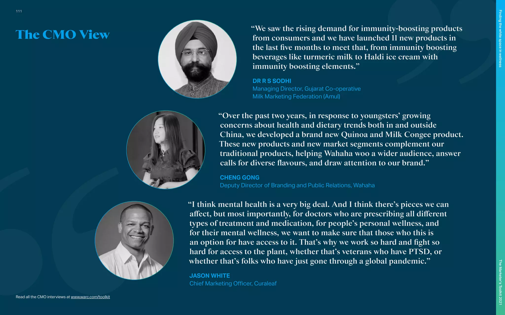 Read all the CMO interviews at www.warc.com/toolkit
“Over the past two years, in response to youngsters’ growing
concerns about health and dietary trends both in and outside
China, we developed a brand new Quinoa and Milk Congee product.
These new products and new market segments complement our
traditional products, helping Wahaha woo a wider audience, answer
calls for diverse flavours, and draw attention to our brand.”
CHENG GONG
Deputy Director of Branding and Public Relations, Wahaha
“We saw the rising demand for immunity-boosting products
from consumers and we have launched 11 new products in
the last five months to meet that, from immunity boosting
beverages like turmeric milk to Haldi ice cream with
immunity boosting elements.”
DR R S SODHI
Managing Director, Gujarat Co-operative
Milk Marketing Federation (Amul)
“I think mental health is a very big deal. And I think there’s pieces we can
affect, but most importantly, for doctors who are prescribing all different
types of treatment and medication, for people’s personal wellness, and
for their mental wellness, we want to make sure that those who this is
an option for have access to it. That’s why we work so hard and fight so
hard for access to the plant, whether that’s veterans who have PTSD, or
whether that’s folks who have just gone through a global pandemic.”
JASON WHITE
Chief Marketing Officer, Curaleaf
The CMO View
111
The
Marketer’s
Toolkit
2021
Finding
the
white
space
in
wellness
 