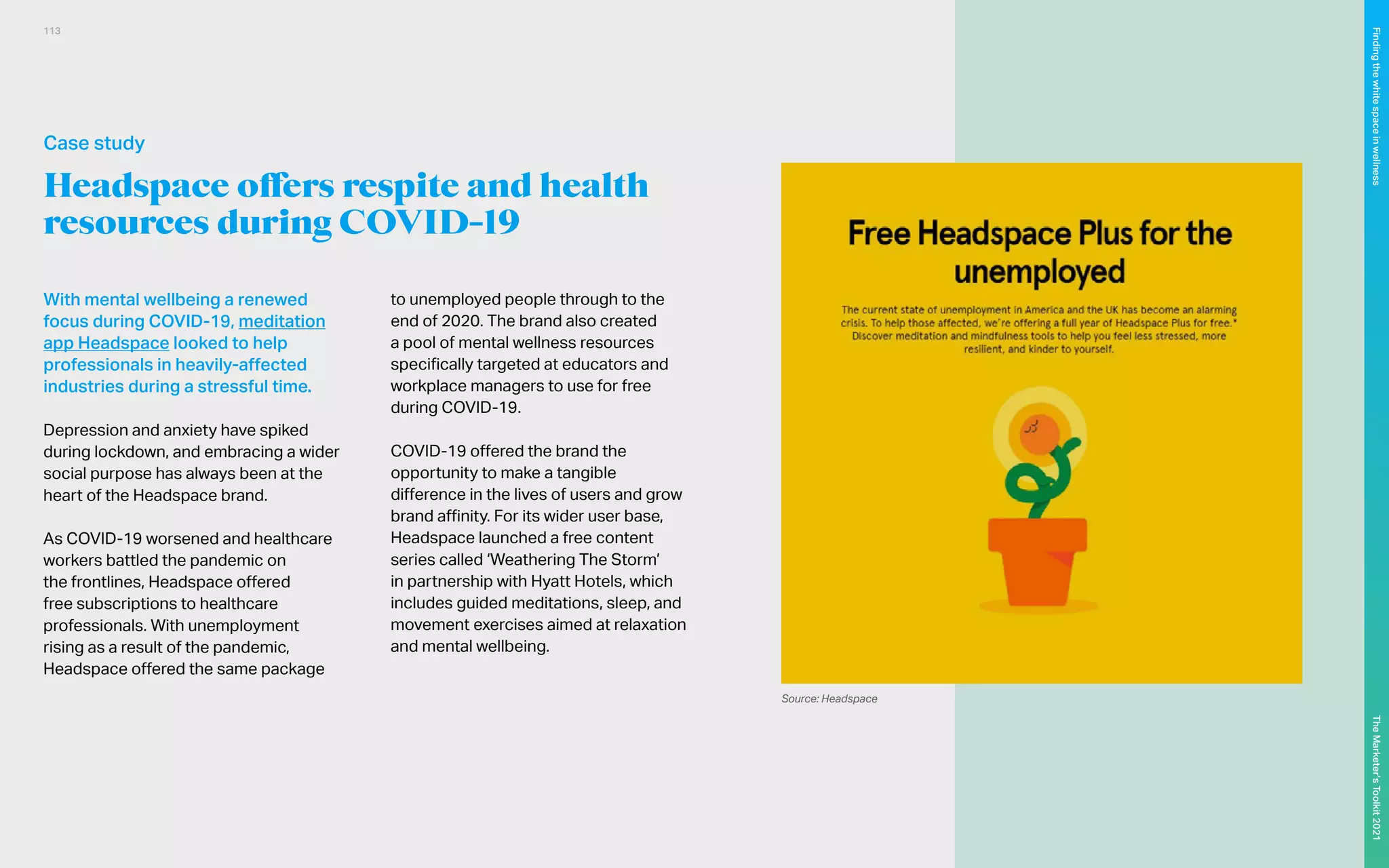 Headspace offers respite and health
resources during COVID-19
With mental wellbeing a renewed
focus during COVID-19, meditation
app Headspace looked to help
professionals in heavily-affected
industries during a stressful time.
Depression and anxiety have spiked
during lockdown, and embracing a wider
social purpose has always been at the
heart of the Headspace brand.
As COVID-19 worsened and healthcare
workers battled the pandemic on
the frontlines, Headspace offered
free subscriptions to healthcare
professionals. With unemployment
rising as a result of the pandemic,
Headspace offered the same package
to unemployed people through to the
end of 2020. The brand also created
a pool of mental wellness resources
specifically targeted at educators and
workplace managers to use for free
during COVID-19.
COVID-19 offered the brand the
opportunity to make a tangible
difference in the lives of users and grow
brand affinity. For its wider user base,
Headspace launched a free content
series called ‘Weathering The Storm’
in partnership with Hyatt Hotels, which
includes guided meditations, sleep, and
movement exercises aimed at relaxation
and mental wellbeing.
Source: Headspace
Case study
113
The
Marketer’s
Toolkit
2021
Finding
the
white
space
in
wellness
 