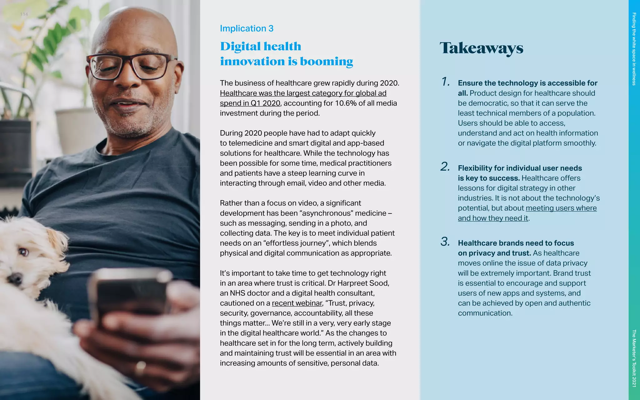 The business of healthcare grew rapidly during 2020.
Healthcare was the largest category for global ad
spend in Q1 2020, accounting for 10.6% of all media
investment during the period.
During 2020 people have had to adapt quickly
to telemedicine and smart digital and app-based
solutions for healthcare. While the technology has
been possible for some time, medical practitioners
and patients have a steep learning curve in
interacting through email, video and other media.
Rather than a focus on video, a significant
development has been “asynchronous” medicine –
such as messaging, sending in a photo, and
collecting data. The key is to meet individual patient
needs on an “effortless journey”, which blends
physical and digital communication as appropriate.
It’s important to take time to get technology right
in an area where trust is critical. Dr Harpreet Sood,
an NHS doctor and a digital health consultant,
cautioned on a recent webinar, “Trust, privacy,
security, governance, accountability, all these
things matter... We’re still in a very, very early stage
in the digital healthcare world.” As the changes to
healthcare set in for the long term, actively building
and maintaining trust will be essential in an area with
increasing amounts of sensitive, personal data.
Implication 3
Digital health
innovation is booming
Takeaways
1.	 Ensure the technology is accessible for
all. Product design for healthcare should
be democratic, so that it can serve the
least technical members of a population.
Users should be able to access,
understand and act on health information
or navigate the digital platform smoothly.
2.	 Flexibility for individual user needs
is key to success. Healthcare offers
lessons for digital strategy in other
industries. It is not about the technology’s
potential, but about meeting users where
and how they need it.
3.	 Healthcare brands need to focus
on privacy and trust. As healthcare
moves online the issue of data privacy
will be extremely important. Brand trust
is essential to encourage and support
users of new apps and systems, and
can be achieved by open and authentic
communication.
114
The
Marketer’s
Toolkit
2021
Finding
the
white
space
in
wellness
 