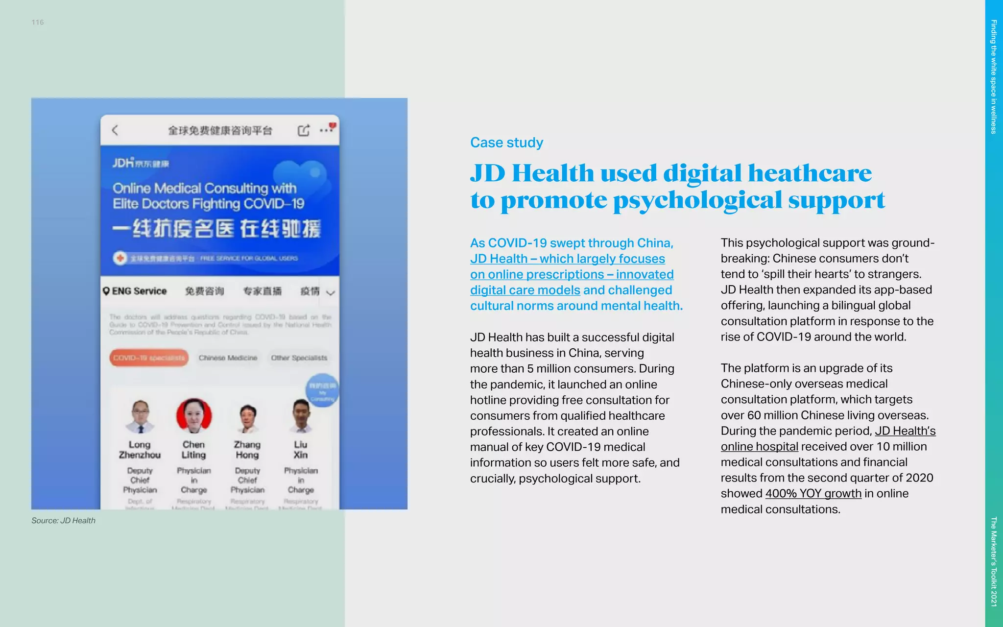 JD Health used digital heathcare
to promote psychological support
As COVID-19 swept through China,
JD Health – which largely focuses
on online prescriptions – innovated
digital care models and challenged
cultural norms around mental health.
JD Health has built a successful digital
health business in China, serving
more than 5 million consumers. During
the pandemic, it launched an online
hotline providing free consultation for
consumers from qualified healthcare
professionals. It created an online
manual of key COVID-19 medical
information so users felt more safe, and
crucially, psychological support.
This psychological support was ground-
breaking: Chinese consumers don’t
tend to ‘spill their hearts’ to strangers.
JD Health then expanded its app-based
offering, launching a bilingual global
consultation platform in response to the
rise of COVID-19 around the world.
The platform is an upgrade of its
Chinese-only overseas medical
consultation platform, which targets
over 60 million Chinese living overseas.
During the pandemic period, JD Health’s
online hospital received over 10 million
medical consultations and financial
results from the second quarter of 2020
showed 400% YOY growth in online
medical consultations.
Source: JD Health
Case study
116
The
Marketer’s
Toolkit
2021
Finding
the
white
space
in
wellness
 