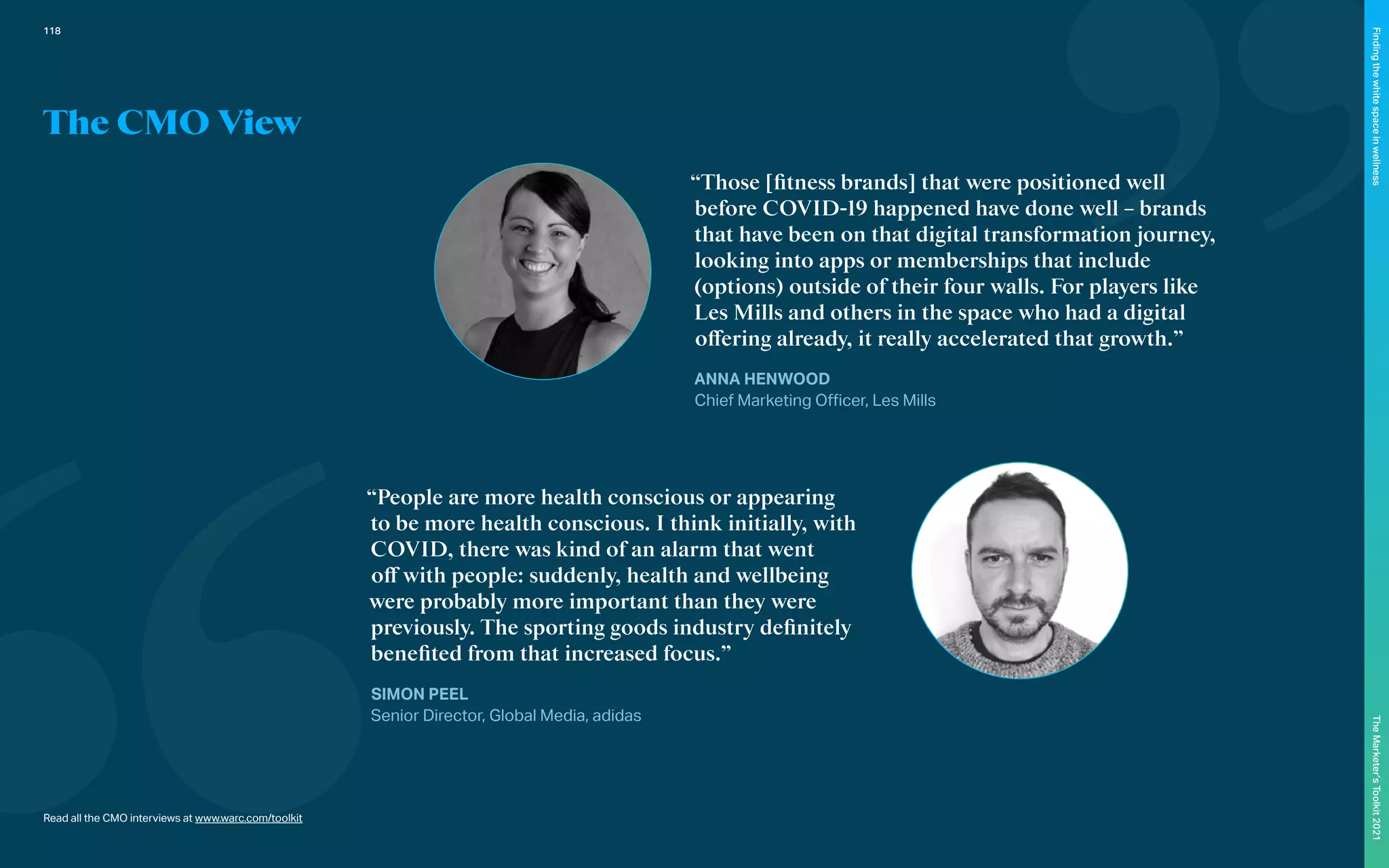 “Those [fitness brands] that were positioned well
before COVID-19 happened have done well – brands
that have been on that digital transformation journey,
looking into apps or memberships that include
(options) outside of their four walls. For players like
Les Mills and others in the space who had a digital
offering already, it really accelerated that growth.”
ANNA HENWOOD
Chief Marketing Officer, Les Mills
“People are more health conscious or appearing
to be more health conscious. I think initially, with
COVID, there was kind of an alarm that went
off with people: suddenly, health and wellbeing
were probably more important than they were
previously. The sporting goods industry definitely
benefited from that increased focus.”
SIMON PEEL
Senior Director, Global Media, adidas
Read all the CMO interviews at www.warc.com/toolkit
The CMO View
118
The
Marketer’s
Toolkit
2021
Finding
the
white
space
in
wellness
 