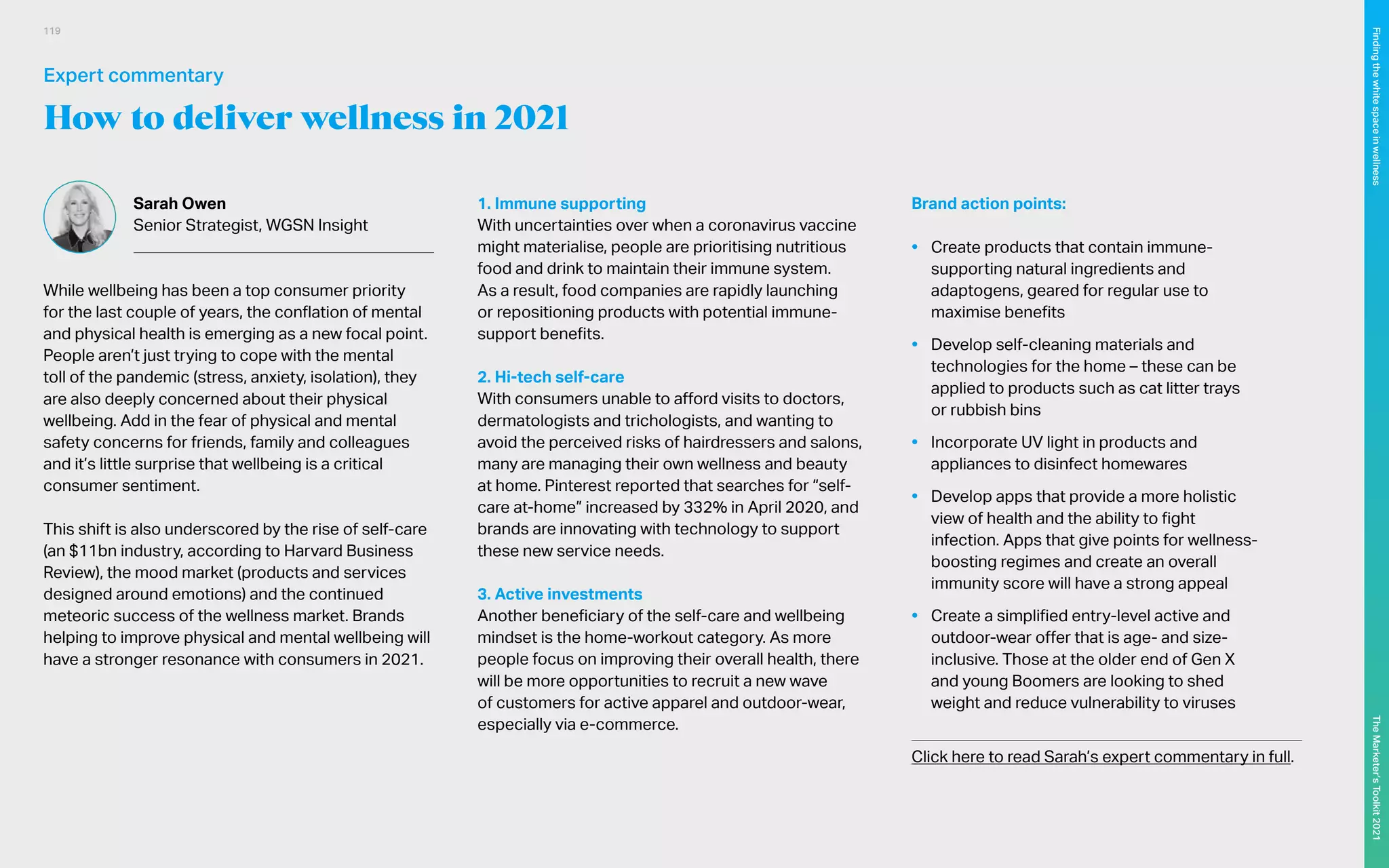 How to deliver wellness in 2021
Sarah Owen
Senior Strategist, WGSN Insight
While wellbeing has been a top consumer priority
for the last couple of years, the conflation of mental
and physical health is emerging as a new focal point.
People aren’t just trying to cope with the mental
toll of the pandemic (stress, anxiety, isolation), they
are also deeply concerned about their physical
wellbeing. Add in the fear of physical and mental
safety concerns for friends, family and colleagues
and it’s little surprise that wellbeing is a critical
consumer sentiment.
This shift is also underscored by the rise of self-care
(an $11bn industry, according to Harvard Business
Review), the mood market (products and services
designed around emotions) and the continued
meteoric success of the wellness market. Brands
helping to improve physical and mental wellbeing will
have a stronger resonance with consumers in 2021.
1. Immune supporting
With uncertainties over when a coronavirus vaccine
might materialise, people are prioritising nutritious
food and drink to maintain their immune system.
As a result, food companies are rapidly launching
or repositioning products with potential immune-
support benefits.
2. Hi-tech self-care
With consumers unable to afford visits to doctors,
dermatologists and trichologists, and wanting to
avoid the perceived risks of hairdressers and salons,
many are managing their own wellness and beauty
at home. Pinterest reported that searches for “self-
care at-home” increased by 332% in April 2020, and
brands are innovating with technology to support
these new service needs.
3. Active investments
Another beneficiary of the self-care and wellbeing
mindset is the home-workout category. As more
people focus on improving their overall health, there
will be more opportunities to recruit a new wave
of customers for active apparel and outdoor-wear,
especially via e-commerce.
Brand action points:
•	 Create products that contain immune-
supporting natural ingredients and
adaptogens, geared for regular use to
maximise benefits
•	 Develop self-cleaning materials and
technologies for the home – these can be
applied to products such as cat litter trays
or rubbish bins
•	 Incorporate UV light in products and
appliances to disinfect homewares
•	 Develop apps that provide a more holistic
view of health and the ability to fight
infection. Apps that give points for wellness-
boosting regimes and create an overall
immunity score will have a strong appeal
•	 Create a simplified entry-level active and
outdoor-wear offer that is age- and size-
inclusive. Those at the older end of Gen X
and young Boomers are looking to shed
weight and reduce vulnerability to viruses
	
Click here to read Sarah’s expert commentary in full.
Expert commentary
119
The
Marketer’s
Toolkit
2021
Finding
the
white
space
in
wellness
 