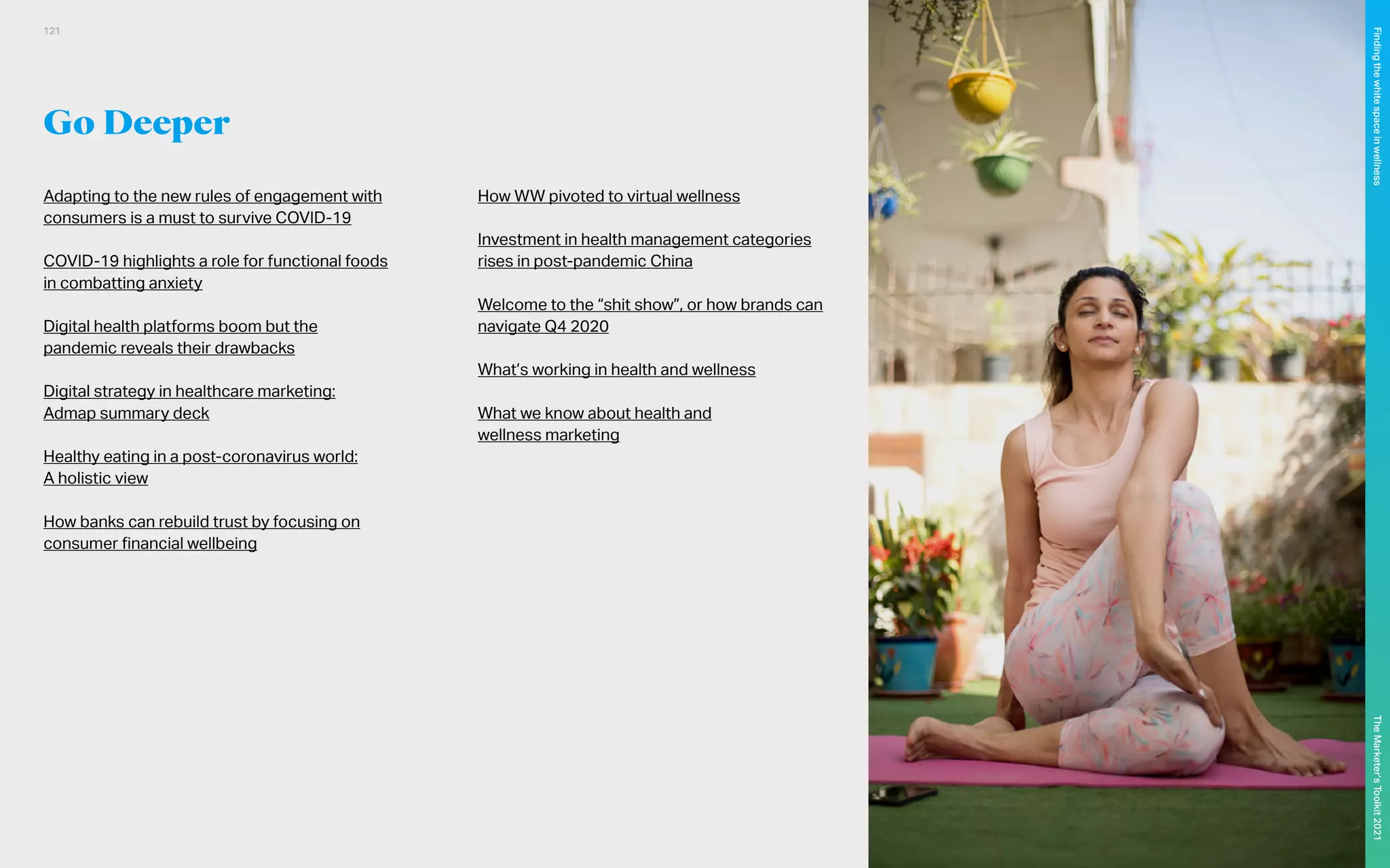 Go Deeper
Adapting to the new rules of engagement with
consumers is a must to survive COVID-19
COVID-19 highlights a role for functional foods
in combatting anxiety
Digital health platforms boom but the
pandemic reveals their drawbacks
Digital strategy in healthcare marketing:
Admap summary deck
Healthy eating in a post-coronavirus world:
A holistic view
How banks can rebuild trust by focusing on
consumer financial wellbeing
How WW pivoted to virtual wellness
Investment in health management categories
rises in post-pandemic China
Welcome to the “shit show”, or how brands can
navigate Q4 2020
What’s working in health and wellness
What we know about health and
wellness marketing
121
The
Marketer’s
Toolkit
2021
Finding
the
white
space
in
wellness
 