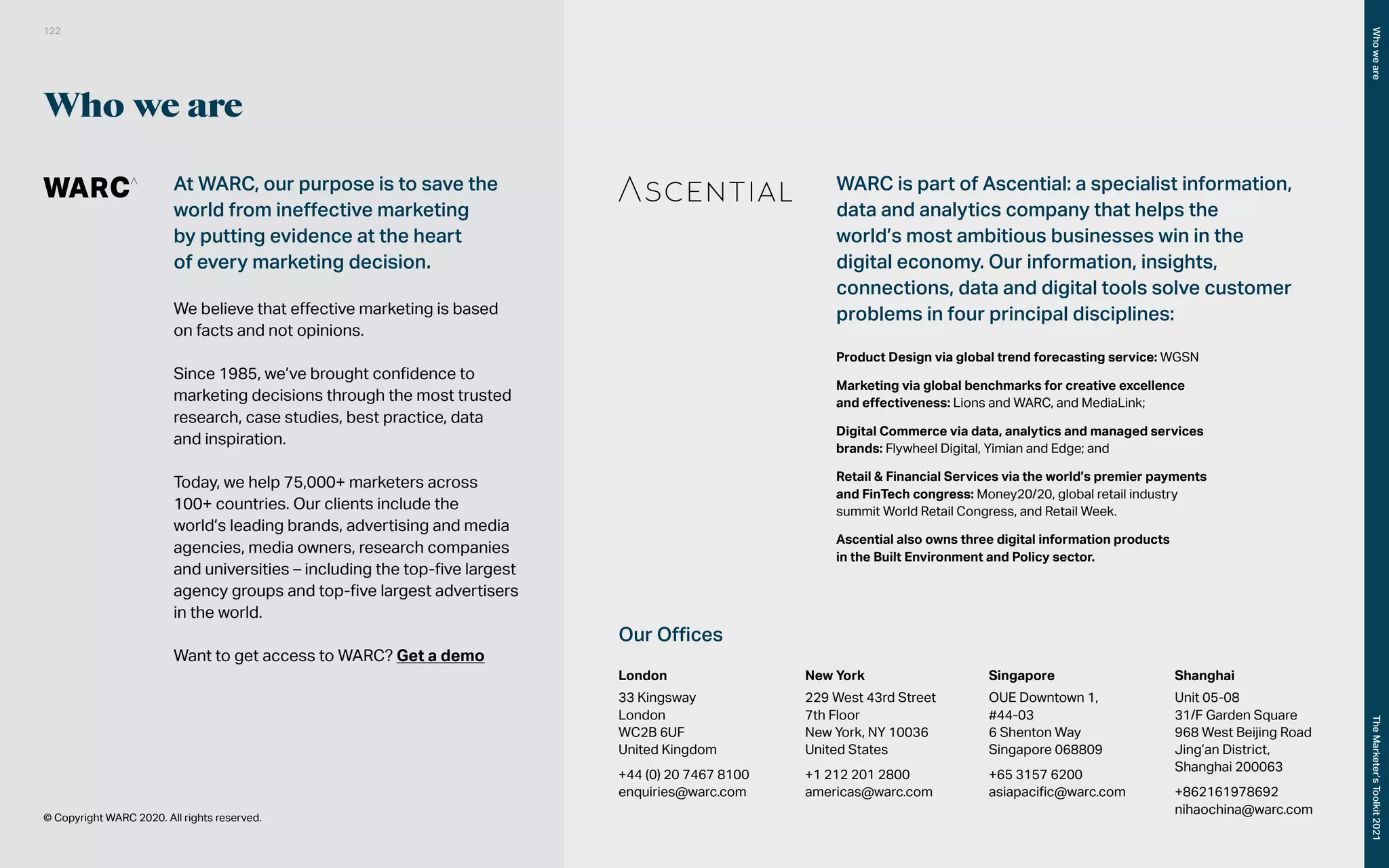 Who we are
At WARC, our purpose is to save the
world from ineffective marketing
by putting evidence at the heart
of every marketing decision.
We believe that effective marketing is based
on facts and not opinions.
Since 1985, we’ve brought confidence to
marketing decisions through the most trusted
research, case studies, best practice, data
and inspiration.
Today, we help 75,000+ marketers across
100+ countries. Our clients include the
world’s leading brands, advertising and media
agencies, media owners, research companies
and universities – including the top-five largest
agency groups and top-five largest advertisers
in the world.
Want to get access to WARC? Get a demo
© Copyright WARC 2020. All rights reserved.
WARC is part of Ascential: a specialist information,
data and analytics company that helps the
world’s most ambitious businesses win in the
digital economy. Our information, insights,
connections, data and digital tools solve customer
problems in four principal disciplines:
Product Design via global trend forecasting service: WGSN
Marketing via global benchmarks for creative excellence
and effectiveness: Lions and WARC, and MediaLink;
Digital Commerce via data, analytics and managed services
brands: Flywheel Digital, Yimian and Edge; and
Retail & Financial Services via the world’s premier payments
and FinTech congress: Money20/20, global retail industry
summit World Retail Congress, and Retail Week.
Ascential also owns three digital information products
in the Built Environment and Policy sector.
Our Offices
London
33 Kingsway
London
WC2B 6UF
United Kingdom
+44 (0) 20 7467 8100
enquiries@warc.com
New York
229 West 43rd Street
7th Floor
New York, NY 10036
United States
+1 212 201 2800
americas@warc.com
Singapore
OUE Downtown 1,
#44-03
6 Shenton Way
Singapore 068809
+65 3157 6200
asiapacific@warc.com
Shanghai
Unit 05-08
31/F Garden Square
968 West Beijing Road
Jing’an District,
Shanghai 200063
+862161978692
nihaochina@warc.com
122
The
Marketer’s
Toolkit
2021
Who
we
are
 