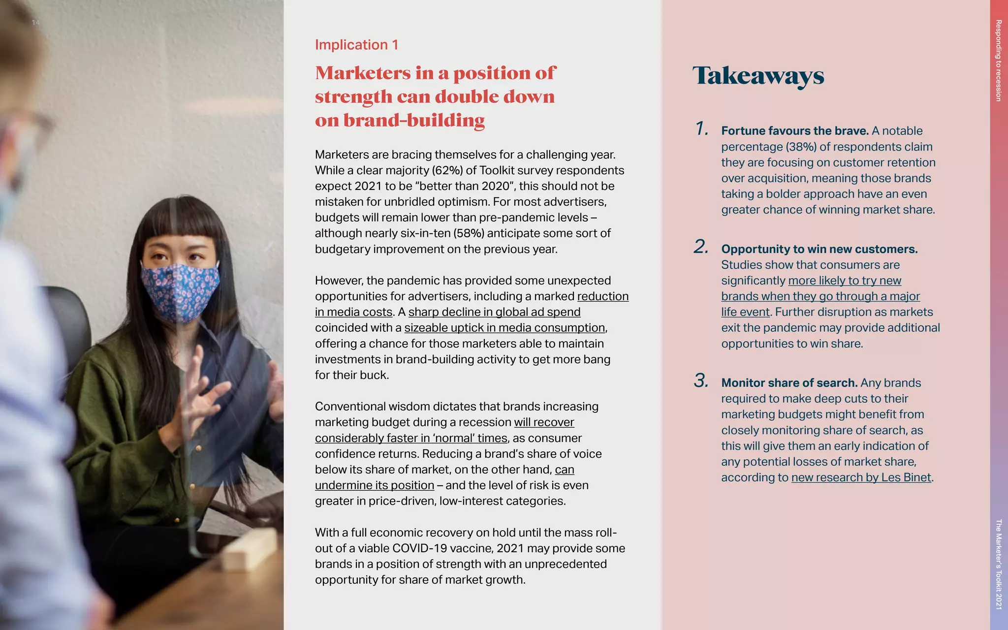 Takeaways
Implication 1
Marketers in a position of
strength can double down
on brand-building
Marketers are bracing themselves for a challenging year.
While a clear majority (62%) of Toolkit survey respondents
expect 2021 to be “better than 2020”, this should not be
mistaken for unbridled optimism. For most advertisers,
budgets will remain lower than pre-pandemic levels –
although nearly six-in-ten (58%) anticipate some sort of
budgetary improvement on the previous year.
However, the pandemic has provided some unexpected
opportunities for advertisers, including a marked reduction
in media costs. A sharp decline in global ad spend
coincided with a sizeable uptick in media consumption,
offering a chance for those marketers able to maintain
investments in brand-building activity to get more bang
for their buck.
Conventional wisdom dictates that brands increasing
marketing budget during a recession will recover
considerably faster in ‘normal’ times, as consumer
confidence returns. Reducing a brand’s share of voice
below its share of market, on the other hand, can
undermine its position – and the level of risk is even
greater in price-driven, low-interest categories.
With a full economic recovery on hold until the mass roll-
out of a viable COVID-19 vaccine, 2021 may provide some
brands in a position of strength with an unprecedented
opportunity for share of market growth.
1.	 Fortune favours the brave. A notable
percentage (38%) of respondents claim
they are focusing on customer retention
over acquisition, meaning those brands
taking a bolder approach have an even
greater chance of winning market share.
2.	 Opportunity to win new customers.
Studies show that consumers are
significantly more likely to try new
brands when they go through a major
life event. Further disruption as markets
exit the pandemic may provide additional
opportunities to win share.
3.	 Monitor share of search. Any brands
required to make deep cuts to their
marketing budgets might benefit from
closely monitoring share of search, as
this will give them an early indication of
any potential losses of market share,
according to new research by Les Binet.
The
Marketer’s
Toolkit
2021
Responding
to
recession
14
 