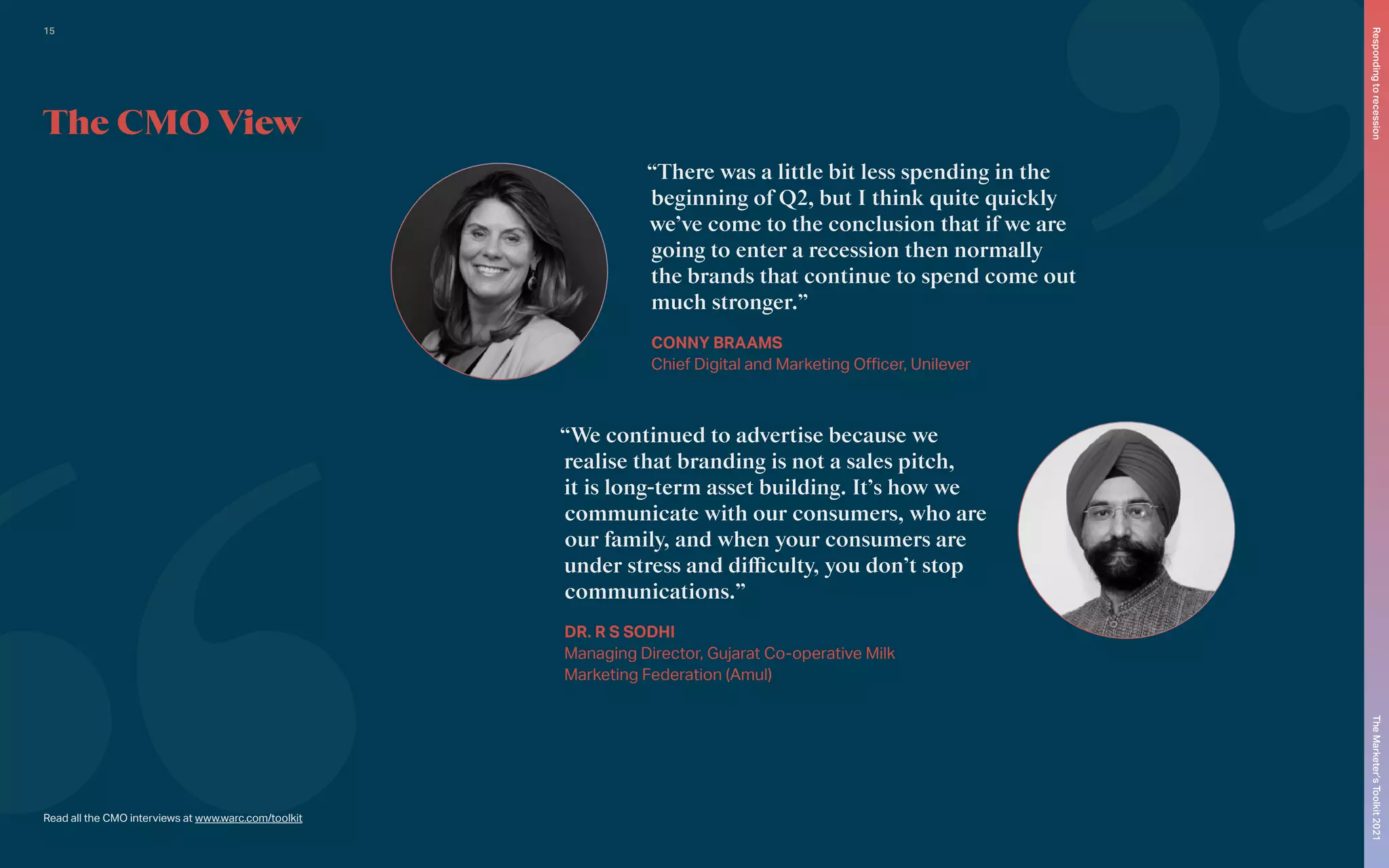 Read all the CMO interviews at www.warc.com/toolkit
The CMO View
“There was a little bit less spending in the
beginning of Q2, but I think quite quickly
we’ve come to the conclusion that if we are
going to enter a recession then normally
the brands that continue to spend come out
much stronger.”
CONNY BRAAMS
Chief Digital and Marketing Officer, Unilever
“We continued to advertise because we
realise that branding is not a sales pitch,
it is long-term asset building. It’s how we
communicate with our consumers, who are
our family, and when your consumers are
under stress and difficulty, you don’t stop
communications.”
DR. R S SODHI
Managing Director, Gujarat Co-operative Milk
Marketing Federation (Amul)
The
Marketer’s
Toolkit
2021
Responding
to
recession
15
 