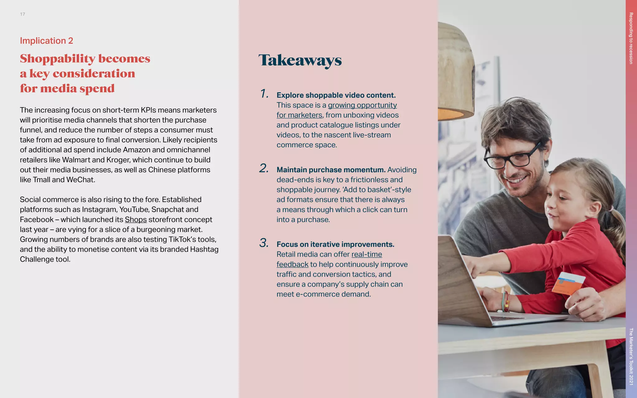 Takeaways
The increasing focus on short-term KPIs means marketers
will prioritise media channels that shorten the purchase
funnel, and reduce the number of steps a consumer must
take from ad exposure to final conversion. Likely recipients
of additional ad spend include Amazon and omnichannel
retailers like Walmart and Kroger, which continue to build
out their media businesses, as well as Chinese platforms
like Tmall and WeChat.
Social commerce is also rising to the fore. Established
platforms such as Instagram, YouTube, Snapchat and
Facebook – which launched its Shops storefront concept
last year – are vying for a slice of a burgeoning market.
Growing numbers of brands are also testing TikTok’s tools,
and the ability to monetise content via its branded Hashtag
Challenge tool.
1.	 Explore shoppable video content.
This space is a growing opportunity
for marketers, from unboxing videos
and product catalogue listings under
videos, to the nascent live-stream
commerce space.
2.	 Maintain purchase momentum. Avoiding
dead-ends is key to a frictionless and
shoppable journey. ‘Add to basket’-style
ad formats ensure that there is always
a means through which a click can turn
into a purchase.
3.	 Focus on iterative improvements.
Retail media can offer real-time
feedback to help continuously improve
traffic and conversion tactics, and
ensure a company’s supply chain can
meet e-commerce demand.
Implication 2
Shoppability becomes
a key consideration
for media spend
The
Marketer’s
Toolkit
2021
Responding
to
recession
17
 