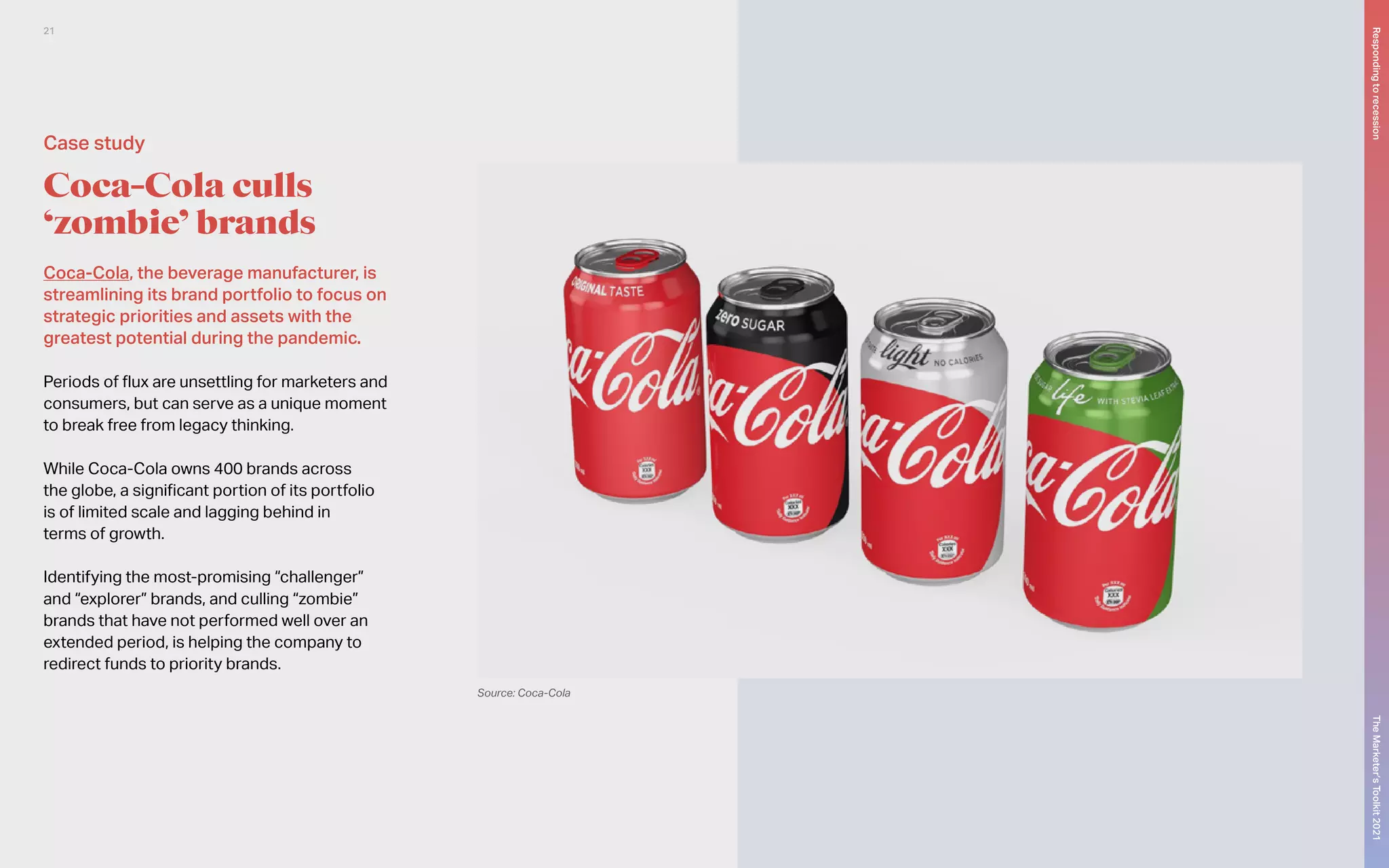 Coca-Cola, the beverage manufacturer, is
streamlining its brand portfolio to focus on
strategic priorities and assets with the
greatest potential during the pandemic.
Periods of flux are unsettling for marketers and
consumers, but can serve as a unique moment
to break free from legacy thinking.
While Coca-Cola owns 400 brands across
the globe, a significant portion of its portfolio
is of limited scale and lagging behind in
terms of growth.
Identifying the most-promising “challenger”
and “explorer” brands, and culling “zombie”
brands that have not performed well over an
extended period, is helping the company to
redirect funds to priority brands.
Coca-Cola culls
‘zombie’ brands
Source: Coca-Cola
Case study
The
Marketer’s
Toolkit
2021
Responding
to
recession
21
 