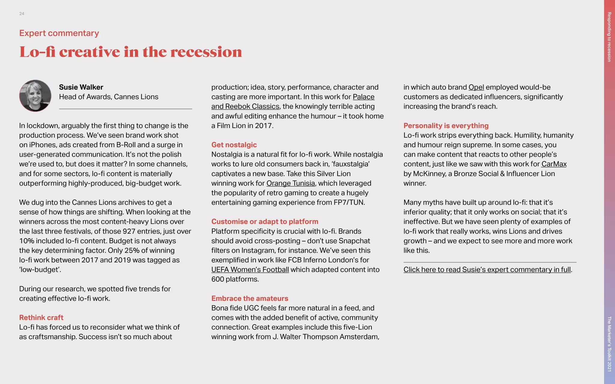 Susie Walker
Head of Awards, Cannes Lions
In lockdown, arguably the first thing to change is the
production process. We’ve seen brand work shot
on iPhones, ads created from B-Roll and a surge in
user-generated communication. It’s not the polish
we’re used to, but does it matter? In some channels,
and for some sectors, lo-fi content is materially
outperforming highly-produced, big-budget work.
We dug into the Cannes Lions archives to get a
sense of how things are shifting. When looking at the
winners across the most content-heavy Lions over
the last three festivals, of those 927 entries, just over
10% included lo-fi content. Budget is not always
the key determining factor. Only 25% of winning
lo-fi work between 2017 and 2019 was tagged as
‘low-budget’.
During our research, we spotted five trends for
creating effective lo-fi work.
Rethink craft
Lo-fi has forced us to reconsider what we think of
as craftsmanship. Success isn’t so much about
production; idea, story, performance, character and
casting are more important. In this work for Palace
and Reebok Classics, the knowingly terrible acting
and awful editing enhance the humour – it took home
a Film Lion in 2017.
Get nostalgic
Nostalgia is a natural fit for lo-fi work. While nostalgia
works to lure old consumers back in, ‘fauxstalgia’
captivates a new base. Take this Silver Lion
winning work for Orange Tunisia, which leveraged
the popularity of retro gaming to create a hugely
entertaining gaming experience from FP7/TUN.
Customise or adapt to platform
Platform specificity is crucial with lo-fi. Brands
should avoid cross-posting – don’t use Snapchat
filters on Instagram, for instance. We’ve seen this
exemplified in work like FCB Inferno London’s for
UEFA Women’s Football which adapted content into
600 platforms.
Embrace the amateurs
Bona fide UGC feels far more natural in a feed, and
comes with the added benefit of active, community
connection. Great examples include this five-Lion
winning work from J. Walter Thompson Amsterdam,
in which auto brand Opel employed would-be
customers as dedicated influencers, significantly
increasing the brand’s reach.
Personality is everything
Lo-fi work strips everything back. Humility, humanity
and humour reign supreme. In some cases, you
can make content that reacts to other people’s
content, just like we saw with this work for CarMax
by McKinney, a Bronze Social & Influencer Lion
winner.
Many myths have built up around lo-fi: that it’s
inferior quality; that it only works on social; that it’s
ineffective. But we have seen plenty of examples of
lo-fi work that really works, wins Lions and drives
growth – and we expect to see more and more work
like this.
Click here to read Susie’s expert commentary in full.
Lo-fi creative in the recession
Expert commentary
The
Marketer’s
Toolkit
2021
Responding
to
recession
24
 