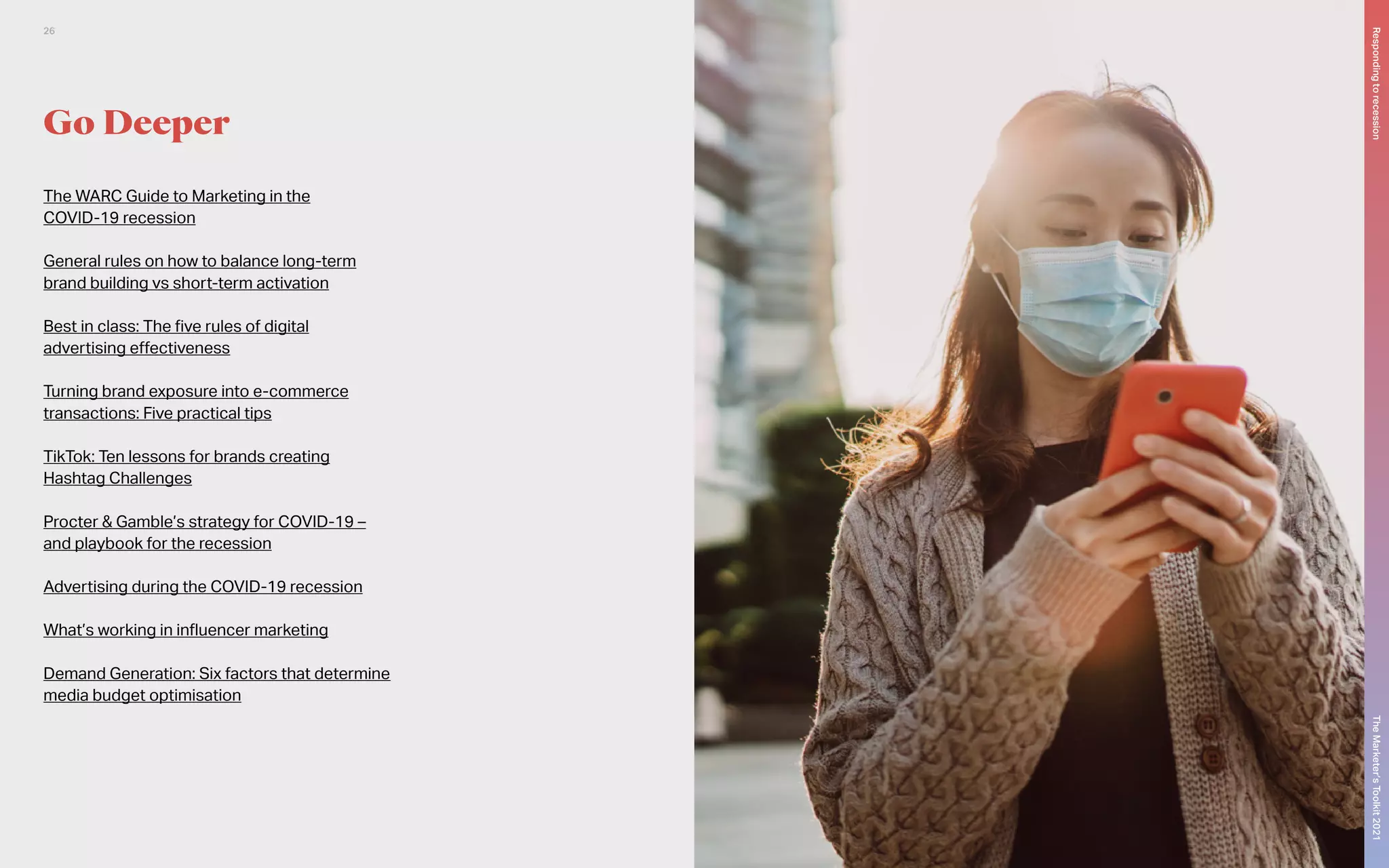 Go Deeper
The WARC Guide to Marketing in the
COVID-19 recession
General rules on how to balance long-term
brand building vs short-term activation
Best in class: The five rules of digital
advertising effectiveness
Turning brand exposure into e-commerce
transactions: Five practical tips
TikTok: Ten lessons for brands creating
Hashtag Challenges
Procter & Gamble’s strategy for COVID-19 –
and playbook for the recession
Advertising during the COVID-19 recession
What’s working in influencer marketing
Demand Generation: Six factors that determine
media budget optimisation
The
Marketer’s
Toolkit
2021
Responding
to
recession
26
 