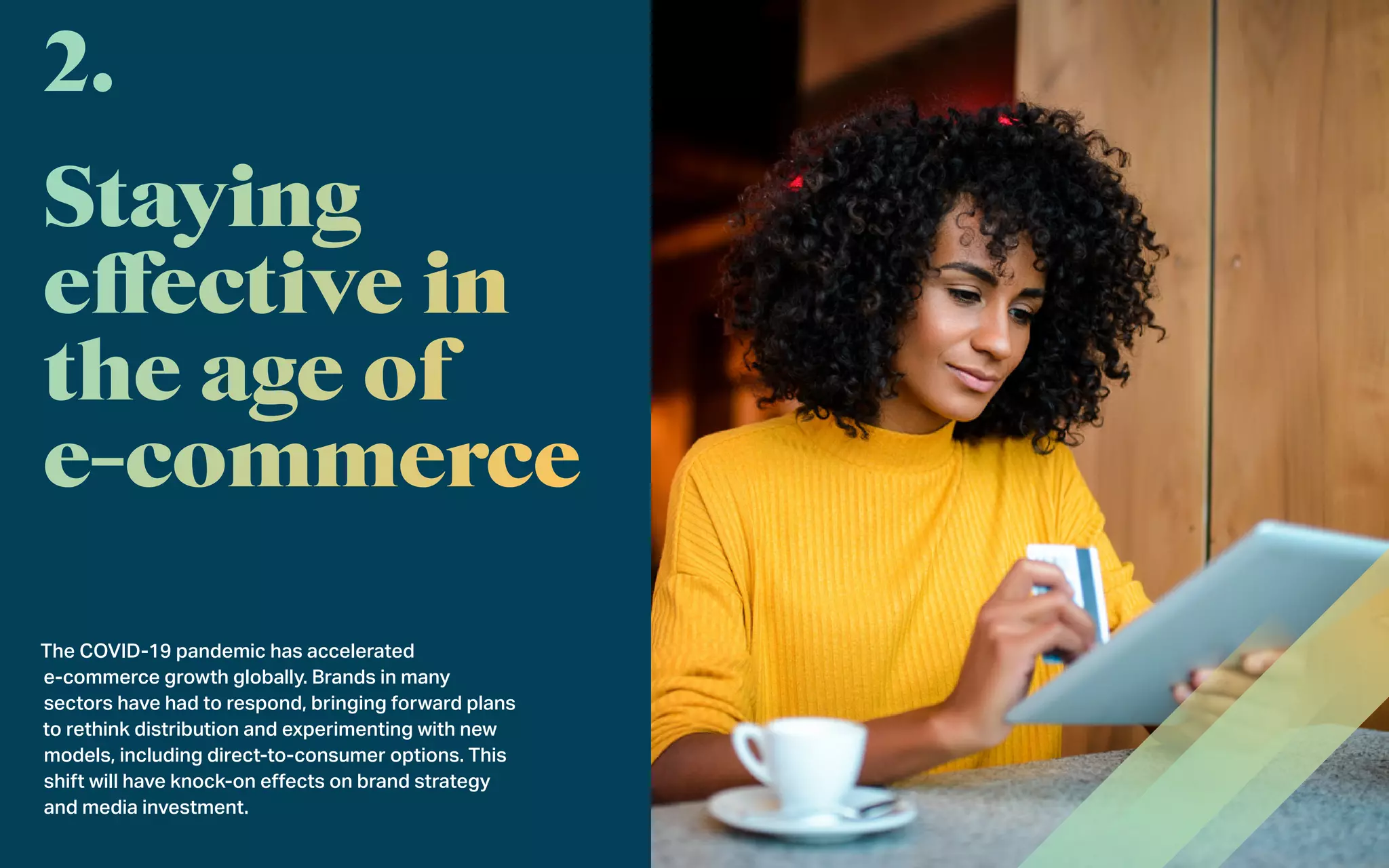 The COVID-19 pandemic has accelerated
e-commerce growth globally. Brands in many
sectors have had to respond, bringing forward plans
to rethink distribution and experimenting with new
models, including direct-to-consumer options. This
shift will have knock-on effects on brand strategy
and media investment.
2.
 