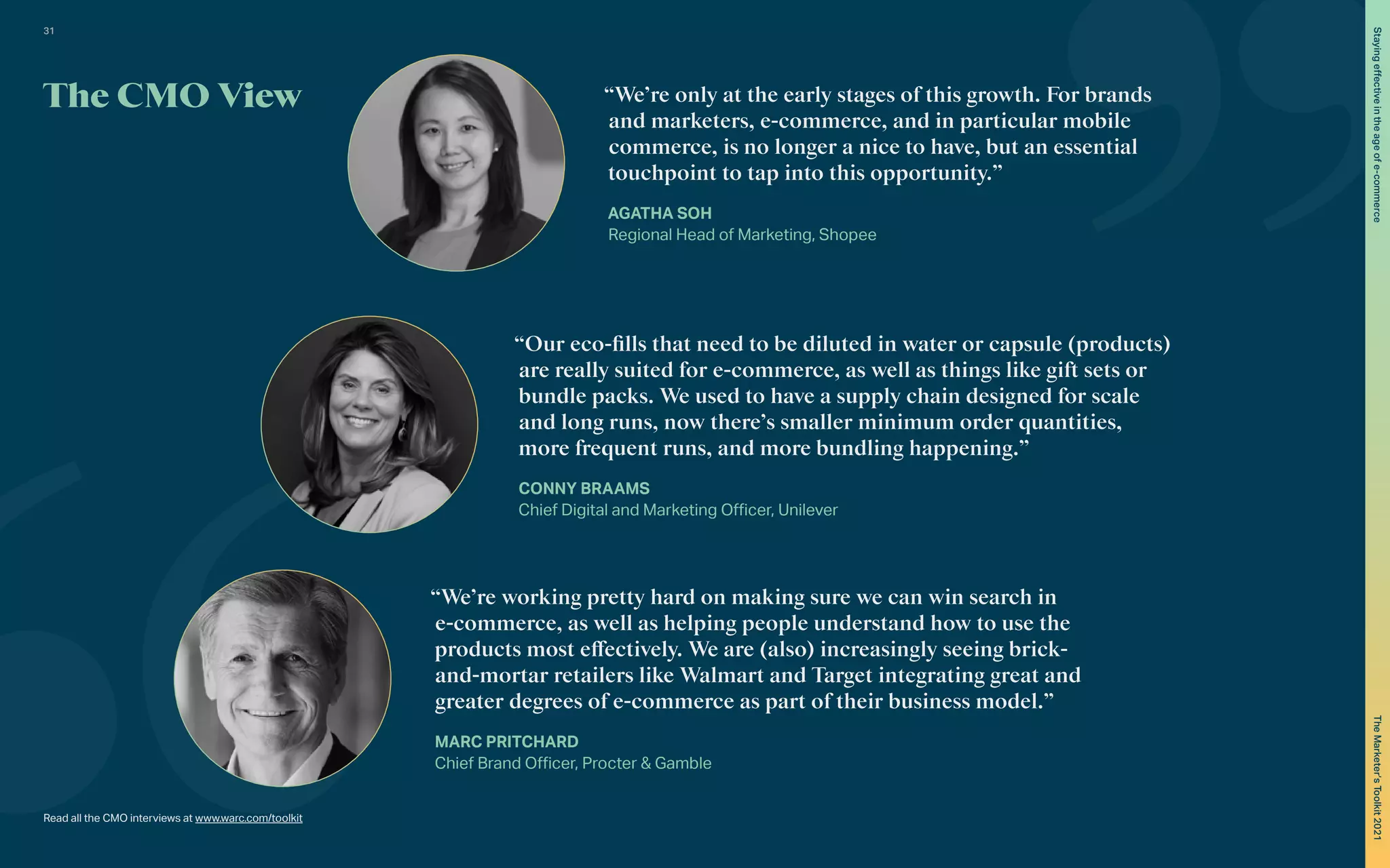 The CMO View
Read all the CMO interviews at www.warc.com/toolkit
“We’re only at the early stages of this growth. For brands
and marketers, e-commerce, and in particular mobile
commerce, is no longer a nice to have, but an essential
touchpoint to tap into this opportunity.”
AGATHA SOH
Regional Head of Marketing, Shopee
“Our eco-fills that need to be diluted in water or capsule (products)
are really suited for e-commerce, as well as things like gift sets or
bundle packs. We used to have a supply chain designed for scale
and long runs, now there’s smaller minimum order quantities,
more frequent runs, and more bundling happening.”
CONNY BRAAMS
Chief Digital and Marketing Officer, Unilever
“We’re working pretty hard on making sure we can win search in
e-commerce, as well as helping people understand how to use the
products most effectively. We are (also) increasingly seeing brick-
and-mortar retailers like Walmart and Target integrating great and
greater degrees of e-commerce as part of their business model.”
MARC PRITCHARD
Chief Brand Officer, Procter & Gamble
31
The
Marketer’s
Toolkit
2021
Staying
effective
in
the
age
of
e-commerce
 