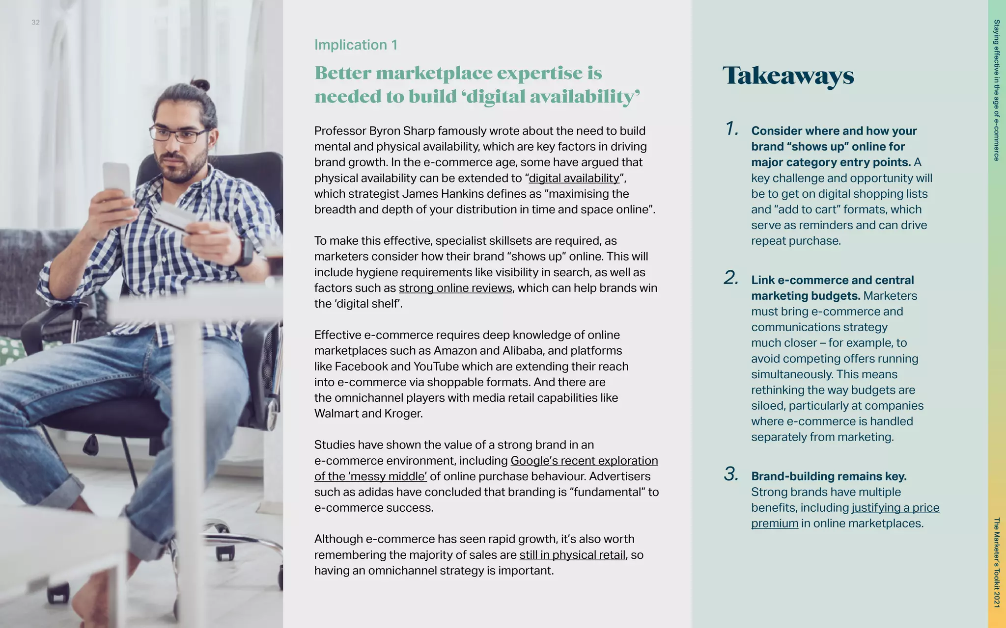 Takeaways
1.	 Consider where and how your
brand “shows up” online for
major category entry points. A
key challenge and opportunity will
be to get on digital shopping lists
and “add to cart” formats, which
serve as reminders and can drive
repeat purchase.
2.	 Link e-commerce and central
marketing budgets. Marketers
must bring e-commerce and
communications strategy
much closer – for example, to
avoid competing offers running
simultaneously. This means
rethinking the way budgets are
siloed, particularly at companies
where e-commerce is handled
separately from marketing.
3.	 Brand-building remains key.
Strong brands have multiple
benefits, including justifying a price
premium in online marketplaces.
Professor Byron Sharp famously wrote about the need to build
mental and physical availability, which are key factors in driving
brand growth. In the e-commerce age, some have argued that
physical availability can be extended to “digital availability”,
which strategist James Hankins defines as “maximising the
breadth and depth of your distribution in time and space online”.
To make this effective, specialist skillsets are required, as
marketers consider how their brand “shows up” online. This will
include hygiene requirements like visibility in search, as well as
factors such as strong online reviews, which can help brands win
the ‘digital shelf’.
Effective e-commerce requires deep knowledge of online
marketplaces such as Amazon and Alibaba, and platforms
like Facebook and YouTube which are extending their reach
into e-commerce via shoppable formats. And there are
the omnichannel players with media retail capabilities like
Walmart and Kroger.
Studies have shown the value of a strong brand in an
e-commerce environment, including Google’s recent exploration
of the ‘messy middle’ of online purchase behaviour. Advertisers
such as adidas have concluded that branding is “fundamental” to
e-commerce success.
Although e-commerce has seen rapid growth, it’s also worth
remembering the majority of sales are still in physical retail, so
having an omnichannel strategy is important.
Implication 1
Better marketplace expertise is
needed to build ‘digital availability’
32
The
Marketer’s
Toolkit
2021
Staying
effective
in
the
age
of
e-commerce
 