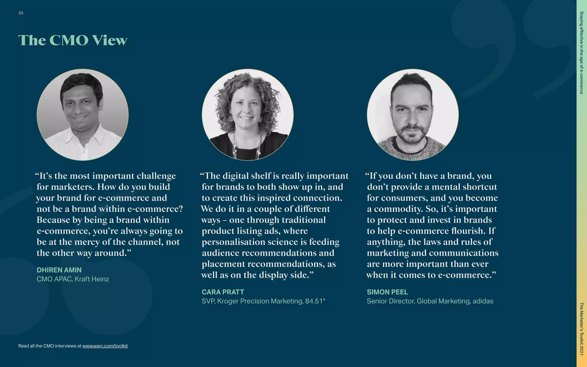 The CMO View
“The digital shelf is really important
for brands to both show up in, and
to create this inspired connection.
We do it in a couple of different
ways – one through traditional
product listing ads, where
personalisation science is feeding
audience recommendations and
placement recommendations, as
well as on the display side.”
CARA PRATT
SVP, Kroger Precision Marketing, 84.51°
“If you don’t have a brand, you
don’t provide a mental shortcut
for consumers, and you become
a commodity. So, it’s important
to protect and invest in brands
to help e-commerce flourish. If
anything, the laws and rules of
marketing and communications
are more important than ever
when it comes to e-commerce.”
SIMON PEEL
Senior Director, Global Marketing, adidas
“It’s the most important challenge
for marketers. How do you build
your brand for e-commerce and
not be a brand within e-commerce?
Because by being a brand within
e-commerce, you’re always going to
be at the mercy of the channel, not
the other way around.”
DHIREN AMIN
CMO APAC, Kraft Heinz
Read all the CMO interviews at www.warc.com/toolkit
33
The
Marketer’s
Toolkit
2021
Staying
effective
in
the
age
of
e-commerce
 