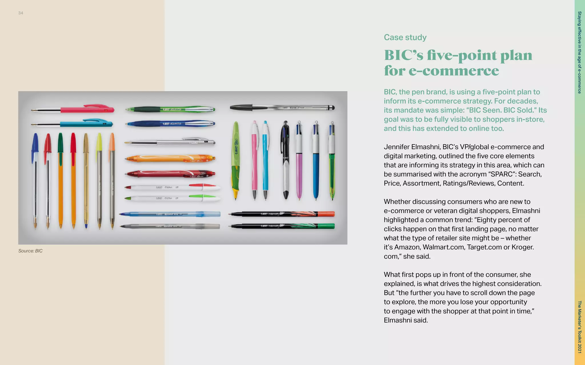 BIC’s five-point plan
for e-commerce
BIC, the pen brand, is using a five-point plan to
inform its e-commerce strategy. For decades,
its mandate was simple: “BIC Seen. BIC Sold.” Its
goal was to be fully visible to shoppers in-store,
and this has extended to online too.
Jennifer Elmashni, BIC’s VP/global e-commerce and
digital marketing, outlined the five core elements
that are informing its strategy in this area, which can
be summarised with the acronym “SPARC”: Search,
Price, Assortment, Ratings/Reviews, Content.
Whether discussing consumers who are new to
e-commerce or veteran digital shoppers, Elmashni
highlighted a common trend: “Eighty percent of
clicks happen on that first landing page, no matter
what the type of retailer site might be – whether
it’s Amazon, Walmart.com, Target.com or Kroger.
com,” she said.
What first pops up in front of the consumer, she
explained, is what drives the highest consideration.
But “the further you have to scroll down the page
to explore, the more you lose your opportunity
to engage with the shopper at that point in time,”
Elmashni said.
Case study
Source: BIC
34
The
Marketer’s
Toolkit
2021
Staying
effective
in
the
age
of
e-commerce
 