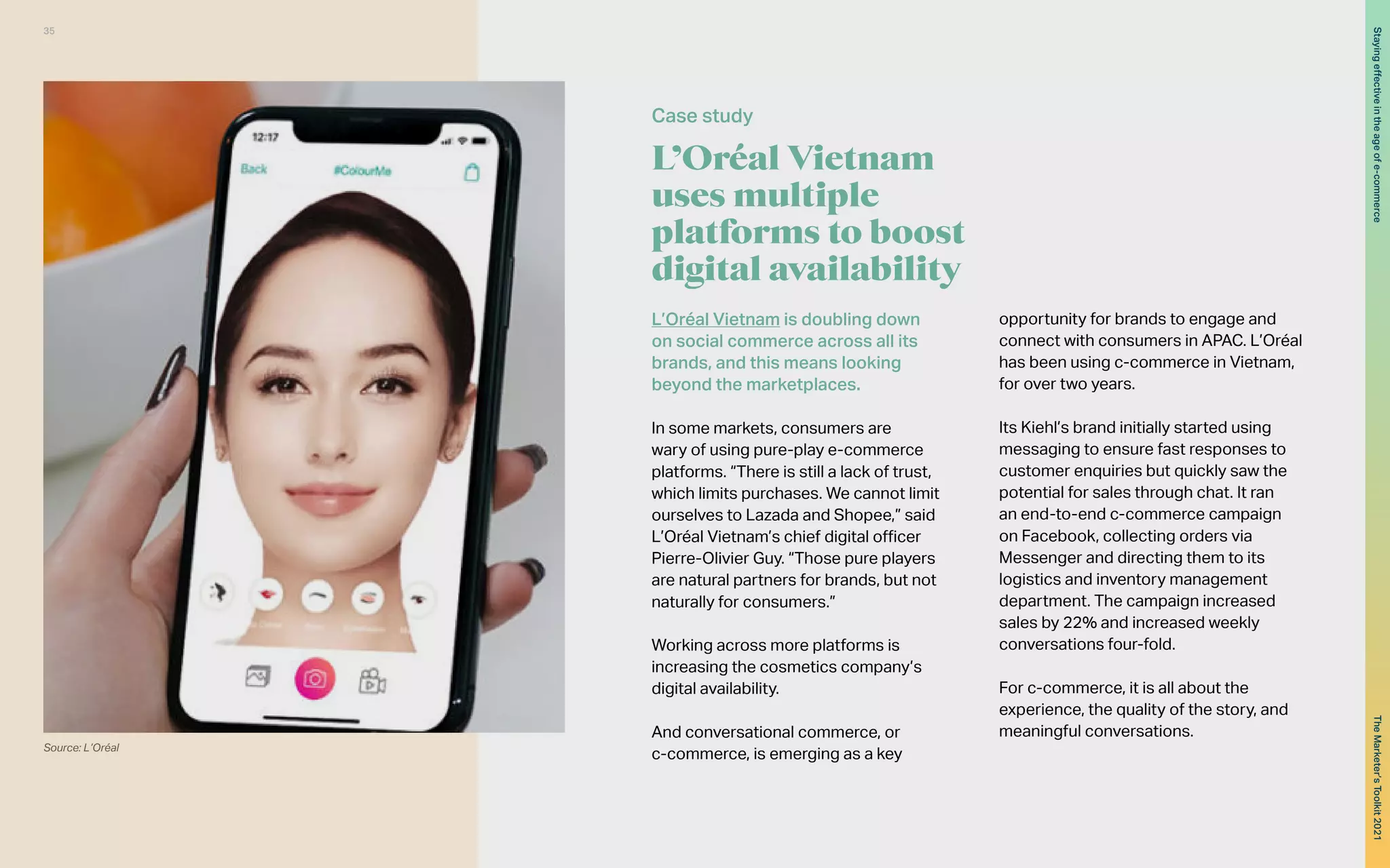L’Oréal Vietnam
uses multiple
platforms to boost
digital availability
L’Oréal Vietnam is doubling down
on social commerce across all its
brands, and this means looking
beyond the marketplaces.
In some markets, consumers are
wary of using pure-play e-commerce
platforms. “There is still a lack of trust,
which limits purchases. We cannot limit
ourselves to Lazada and Shopee,” said
L’Oréal Vietnam’s chief digital officer
Pierre-Olivier Guy. “Those pure players
are natural partners for brands, but not
naturally for consumers.”
Working across more platforms is
increasing the cosmetics company’s
digital availability.
And conversational commerce, or
c-commerce, is emerging as a key
opportunity for brands to engage and
connect with consumers in APAC. L’Oréal
has been using c-commerce in Vietnam,
for over two years.
Its Kiehl’s brand initially started using
messaging to ensure fast responses to
customer enquiries but quickly saw the
potential for sales through chat. It ran
an end-to-end c-commerce campaign
on Facebook, collecting orders via
Messenger and directing them to its
logistics and inventory management
department. The campaign increased
sales by 22% and increased weekly
conversations four-fold.
For c-commerce, it is all about the
experience, the quality of the story, and
meaningful conversations.
Case study
Source: L’Oréal
35
The
Marketer’s
Toolkit
2021
Staying
effective
in
the
age
of
e-commerce
 