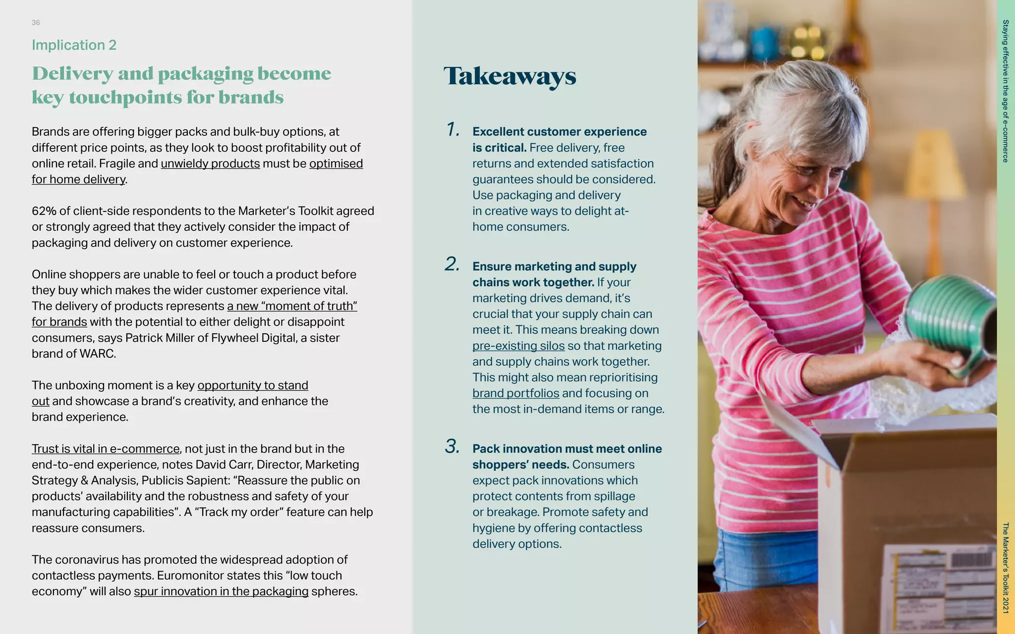 Takeaways
Brands are offering bigger packs and bulk-buy options, at
different price points, as they look to boost profitability out of
online retail. Fragile and unwieldy products must be optimised
for home delivery.
62% of client-side respondents to the Marketer’s Toolkit agreed
or strongly agreed that they actively consider the impact of
packaging and delivery on customer experience.
Online shoppers are unable to feel or touch a product before
they buy which makes the wider customer experience vital.
The delivery of products represents a new “moment of truth”
for brands with the potential to either delight or disappoint
consumers, says Patrick Miller of Flywheel Digital, a sister
brand of WARC.
The unboxing moment is a key opportunity to stand
out and showcase a brand’s creativity, and enhance the
brand experience.
Trust is vital in e-commerce, not just in the brand but in the
end-to-end experience, notes David Carr, Director, Marketing
Strategy & Analysis, Publicis Sapient: “Reassure the public on
products’ availability and the robustness and safety of your
manufacturing capabilities”. A “Track my order” feature can help
reassure consumers.
The coronavirus has promoted the widespread adoption of
contactless payments. Euromonitor states this “low touch
economy” will also spur innovation in the packaging spheres.
1.	 Excellent customer experience
is critical. Free delivery, free
returns and extended satisfaction
guarantees should be considered.
Use packaging and delivery
in creative ways to delight at-
home consumers.
2.	 Ensure marketing and supply
chains work together. If your
marketing drives demand, it’s
crucial that your supply chain can
meet it. This means breaking down
pre-existing silos so that marketing
and supply chains work together.
This might also mean reprioritising
brand portfolios and focusing on
the most in-demand items or range.
3.	 Pack innovation must meet online
shoppers’ needs. Consumers
expect pack innovations which
protect contents from spillage
or breakage. Promote safety and
hygiene by offering contactless
delivery options.
Implication 2
Delivery and packaging become
key touchpoints for brands
36
The
Marketer’s
Toolkit
2021
Staying
effective
in
the
age
of
e-commerce
 