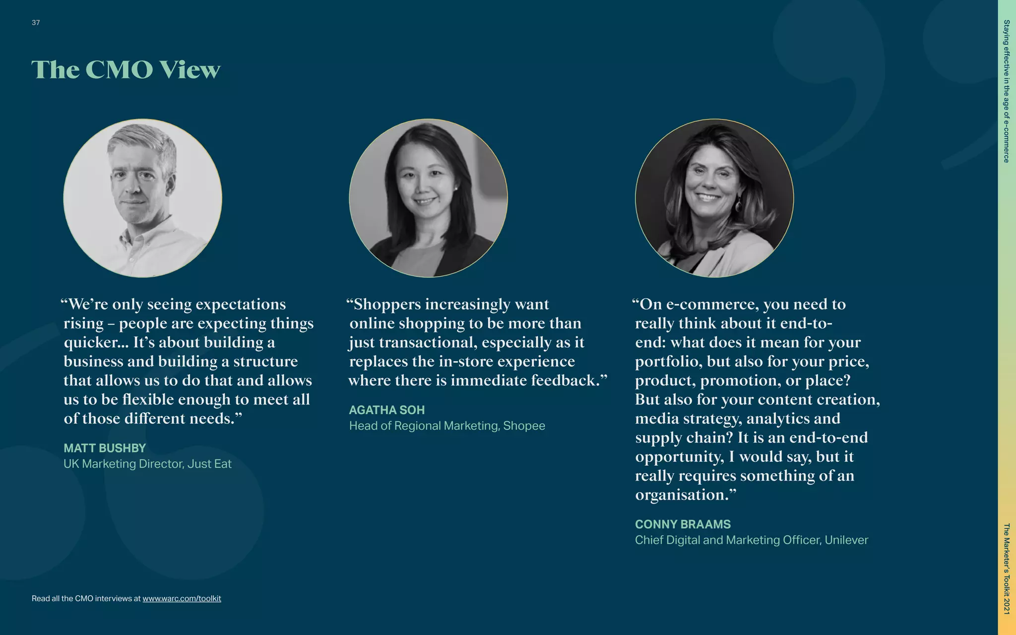 Read all the CMO interviews at www.warc.com/toolkit
“We’re only seeing expectations
rising – people are expecting things
quicker… It’s about building a
business and building a structure
that allows us to do that and allows
us to be flexible enough to meet all
of those different needs.”
MATT BUSHBY
UK Marketing Director, Just Eat
“Shoppers increasingly want
online shopping to be more than
just transactional, especially as it
replaces the in-store experience
where there is immediate feedback.”
AGATHA SOH
Head of Regional Marketing, Shopee
“On e-commerce, you need to
really think about it end-to-
end: what does it mean for your
portfolio, but also for your price,
product, promotion, or place?
But also for your content creation,
media strategy, analytics and
supply chain? It is an end-to-end
opportunity, I would say, but it
really requires something of an
organisation.”
CONNY BRAAMS
Chief Digital and Marketing Officer, Unilever
The CMO View
37
The
Marketer’s
Toolkit
2021
Staying
effective
in
the
age
of
e-commerce
 