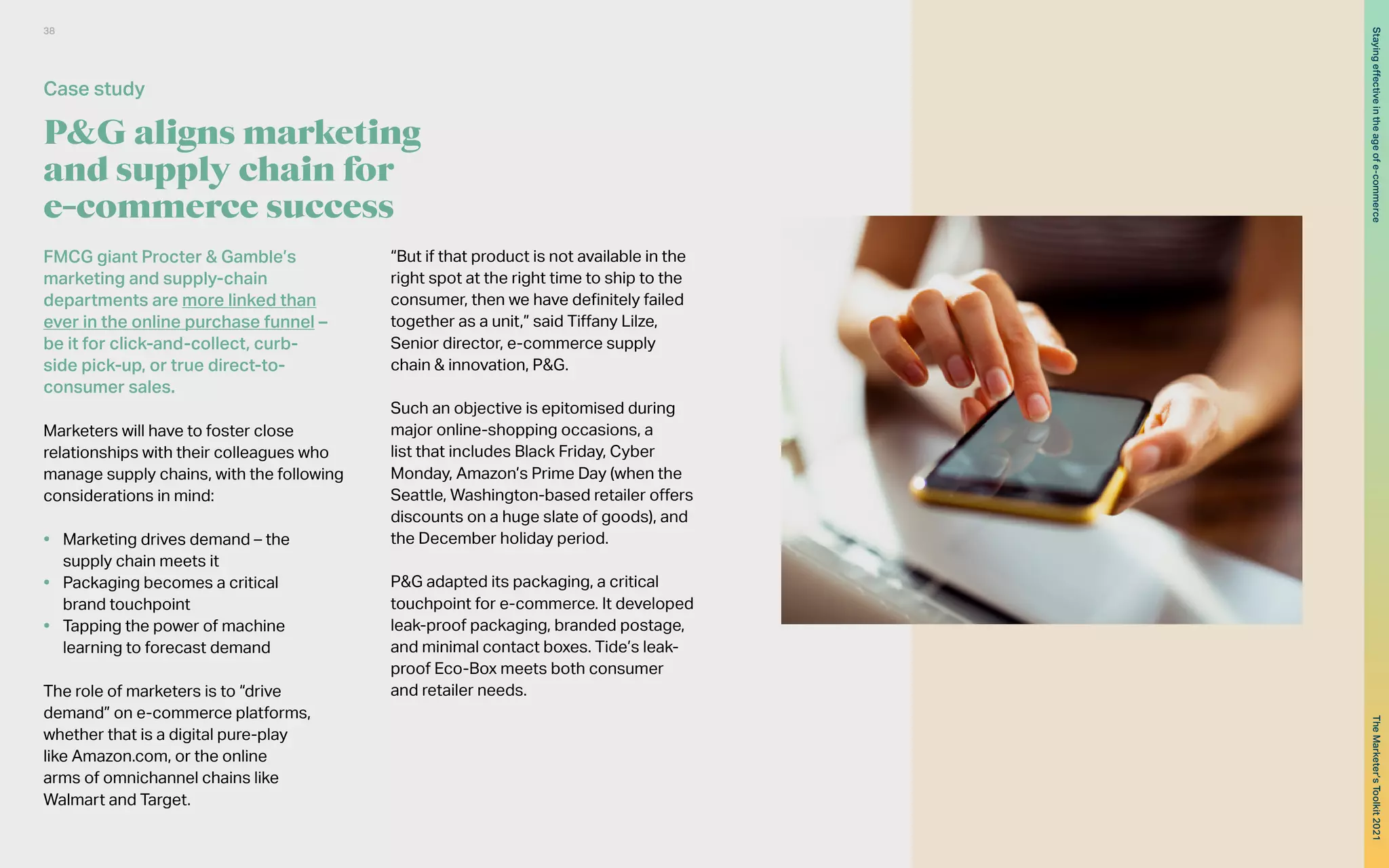 P&G aligns marketing
and supply chain for
e-commerce success
FMCG giant Procter & Gamble’s
marketing and supply-chain
departments are more linked than
ever in the online purchase funnel –
be it for click-and-collect, curb-
side pick-up, or true direct-to-
consumer sales.
Marketers will have to foster close
relationships with their colleagues who
manage supply chains, with the following
considerations in mind:
•	 Marketing drives demand – the
supply chain meets it
•	 Packaging becomes a critical
brand touchpoint
•	 Tapping the power of machine
learning to forecast demand
The role of marketers is to “drive
demand” on e-commerce platforms,
whether that is a digital pure-play
like Amazon.com, or the online
arms of omnichannel chains like
Walmart and Target.
“But if that product is not available in the
right spot at the right time to ship to the
consumer, then we have definitely failed
together as a unit,” said Tiffany Lilze,
Senior director, e-commerce supply
chain & innovation, P&G.
Such an objective is epitomised during
major online-shopping occasions, a
list that includes Black Friday, Cyber
Monday, Amazon’s Prime Day (when the
Seattle, Washington-based retailer offers
discounts on a huge slate of goods), and
the December holiday period.
P&G adapted its packaging, a critical
touchpoint for e-commerce. It developed
leak-proof packaging, branded postage,
and minimal contact boxes. Tide’s leak-
proof Eco-Box meets both consumer
and retailer needs.
Case study
38
The
Marketer’s
Toolkit
2021
Staying
effective
in
the
age
of
e-commerce
 