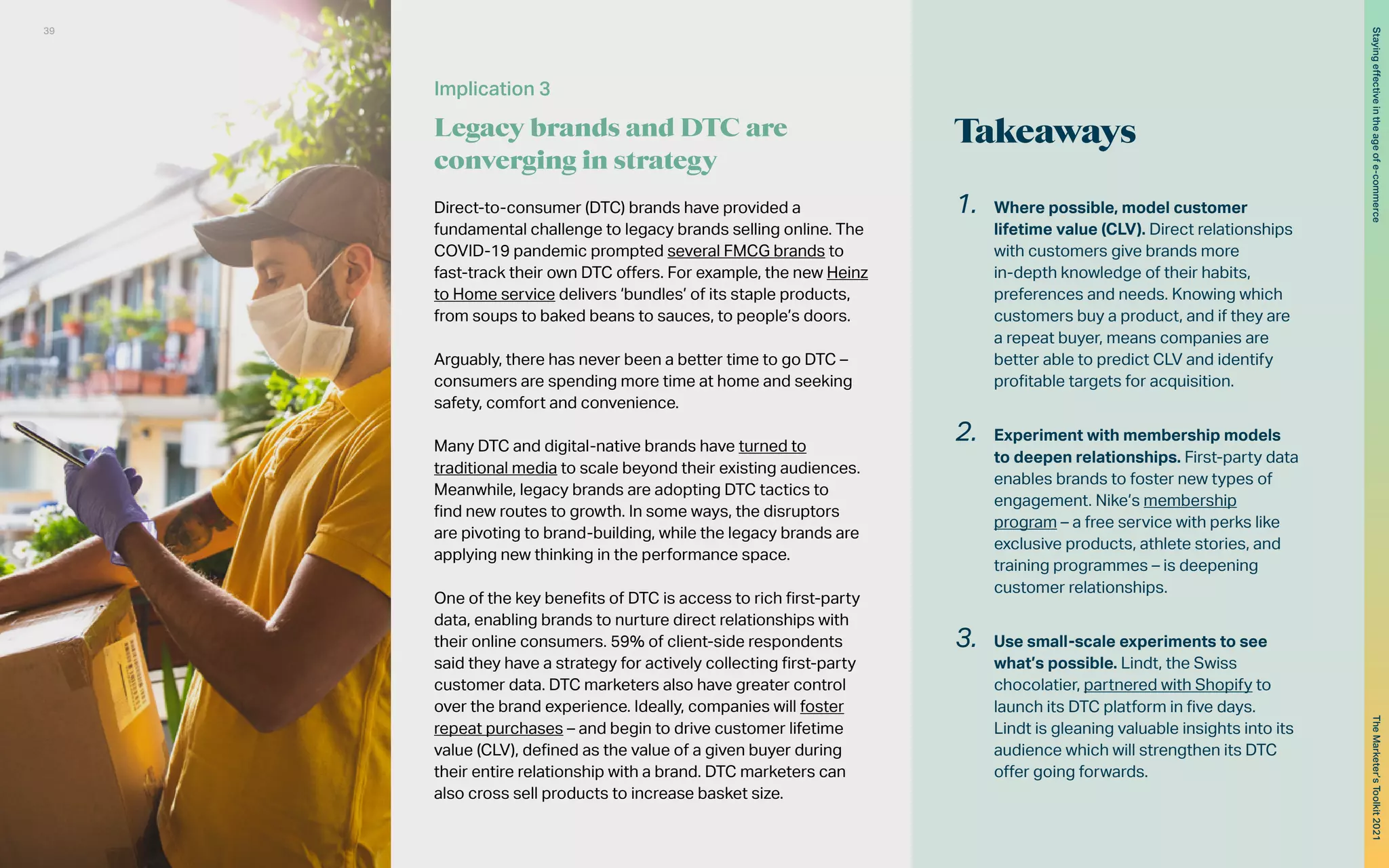 Direct-to-consumer (DTC) brands have provided a
fundamental challenge to legacy brands selling online. The
COVID-19 pandemic prompted several FMCG brands to
fast-track their own DTC offers. For example, the new Heinz
to Home service delivers ‘bundles’ of its staple products,
from soups to baked beans to sauces, to people’s doors.
Arguably, there has never been a better time to go DTC –
consumers are spending more time at home and seeking
safety, comfort and convenience.
Many DTC and digital-native brands have turned to
traditional media to scale beyond their existing audiences.
Meanwhile, legacy brands are adopting DTC tactics to
find new routes to growth. In some ways, the disruptors
are pivoting to brand-building, while the legacy brands are
applying new thinking in the performance space.
One of the key benefits of DTC is access to rich first-party
data, enabling brands to nurture direct relationships with
their online consumers. 59% of client-side respondents
said they have a strategy for actively collecting first-party
customer data. DTC marketers also have greater control
over the brand experience. Ideally, companies will foster
repeat purchases – and begin to drive customer lifetime
value (CLV), defined as the value of a given buyer during
their entire relationship with a brand. DTC marketers can
also cross sell products to increase basket size.
Implication 3
Legacy brands and DTC are
converging in strategy
Takeaways
1.	 Where possible, model customer
lifetime value (CLV). Direct relationships
with customers give brands more
in-depth knowledge of their habits,
preferences and needs. Knowing which
customers buy a product, and if they are
a repeat buyer, means companies are
better able to predict CLV and identify
profitable targets for acquisition.
2.	 Experiment with membership models
to deepen relationships. First-party data
enables brands to foster new types of
engagement. Nike’s membership
program – a free service with perks like
exclusive products, athlete stories, and
training programmes – is deepening
customer relationships.
3.	 Use small-scale experiments to see
what’s possible. Lindt, the Swiss
chocolatier, partnered with Shopify to
launch its DTC platform in five days.
Lindt is gleaning valuable insights into its
audience which will strengthen its DTC
offer going forwards.
39
The
Marketer’s
Toolkit
2021
Staying
effective
in
the
age
of
e-commerce
 