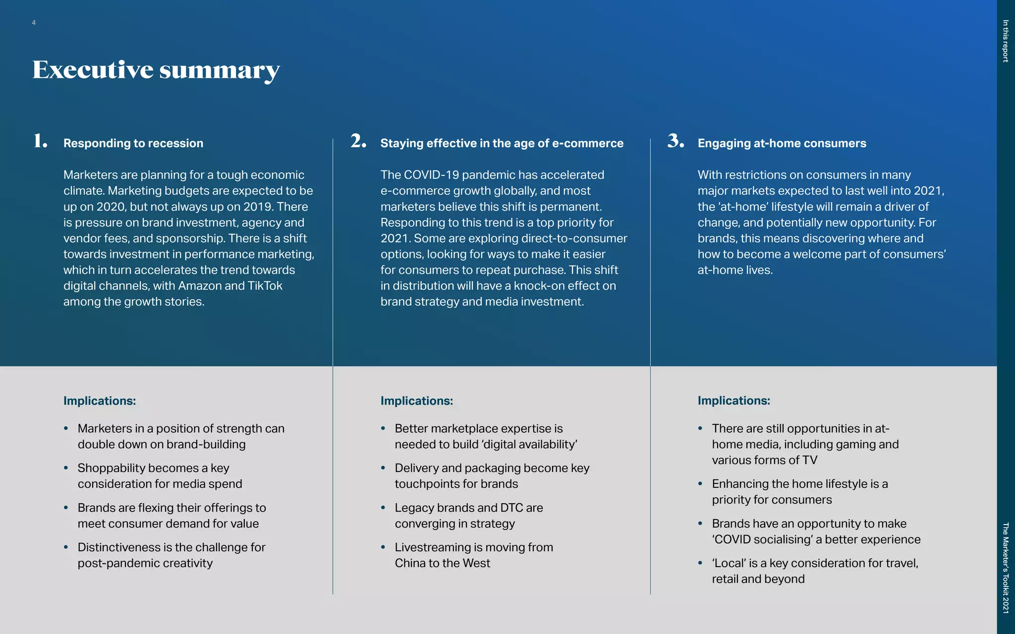 Executive summary
1.	 Responding to recession
Marketers are planning for a tough economic
climate. Marketing budgets are expected to be
up on 2020, but not always up on 2019. There
is pressure on brand investment, agency and
vendor fees, and sponsorship. There is a shift
towards investment in performance marketing,
which in turn accelerates the trend towards
digital channels, with Amazon and TikTok
among the growth stories.
2.	 Staying effective in the age of e-commerce
The COVID-19 pandemic has accelerated
e-commerce growth globally, and most
marketers believe this shift is permanent.
Responding to this trend is a top priority for
2021. Some are exploring direct-to-consumer
options, looking for ways to make it easier
for consumers to repeat purchase. This shift
in distribution will have a knock-on effect on
brand strategy and media investment.
3.	 Engaging at-home consumers
With restrictions on consumers in many
major markets expected to last well into 2021,
the ‘at-home’ lifestyle will remain a driver of
change, and potentially new opportunity. For
brands, this means discovering where and
how to become a welcome part of consumers’
at-home lives.
Implications:
•	 Marketers in a position of strength can
double down on brand-building
•	 Shoppability becomes a key
consideration for media spend
•	 Brands are flexing their offerings to
meet consumer demand for value
•	 Distinctiveness is the challenge for
post-pandemic creativity
Implications:
•	 Better marketplace expertise is
needed to build ‘digital availability’
•	 Delivery and packaging become key
touchpoints for brands
•	 Legacy brands and DTC are
converging in strategy
•	 Livestreaming is moving from
China to the West
Implications:
•	 There are still opportunities in at-
home media, including gaming and
various forms of TV
•	 Enhancing the home lifestyle is a
priority for consumers
•	 Brands have an opportunity to make
‘COVID socialising’ a better experience
•	 ‘Local’ is a key consideration for travel,
retail and beyond
In
this
report
The
Marketer’s
Toolkit
2021
4
 