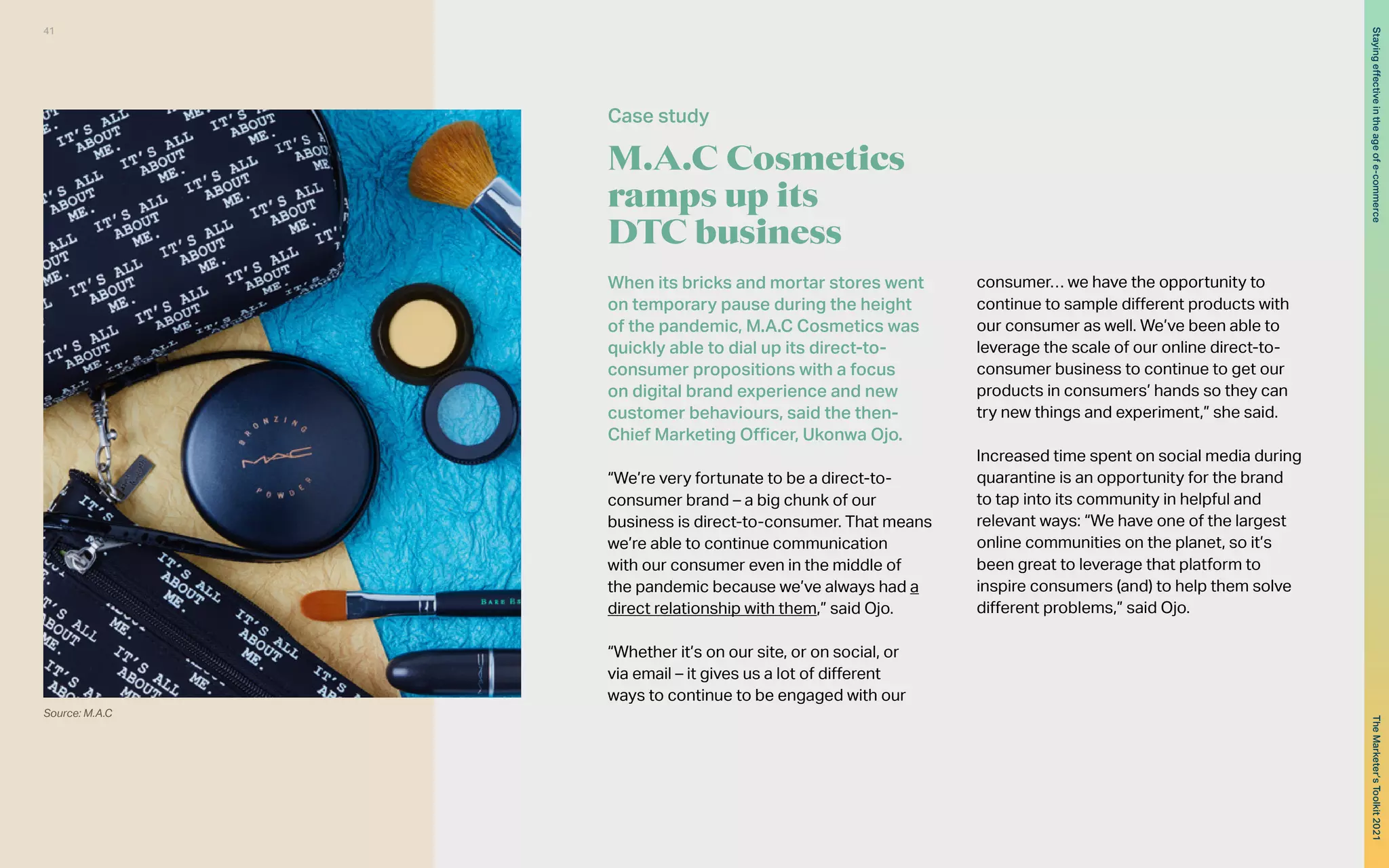 When its bricks and mortar stores went
on temporary pause during the height
of the pandemic, M.A.C Cosmetics was
quickly able to dial up its direct-to-
consumer propositions with a focus
on digital brand experience and new
customer behaviours, said the then-
Chief Marketing Officer, Ukonwa Ojo.
“We’re very fortunate to be a direct-to-
consumer brand – a big chunk of our
business is direct-to-consumer. That means
we’re able to continue communication
with our consumer even in the middle of
the pandemic because we’ve always had a
direct relationship with them,” said Ojo.
“Whether it’s on our site, or on social, or
via email – it gives us a lot of different
ways to continue to be engaged with our
consumer… we have the opportunity to
continue to sample different products with
our consumer as well. We’ve been able to
leverage the scale of our online direct-to-
consumer business to continue to get our
products in consumers’ hands so they can
try new things and experiment,” she said.
Increased time spent on social media during
quarantine is an opportunity for the brand
to tap into its community in helpful and
relevant ways: “We have one of the largest
online communities on the planet, so it’s
been great to leverage that platform to
inspire consumers (and) to help them solve
different problems,” said Ojo.
M.A.C Cosmetics
ramps up its
DTC business
Case study
Source: M.A.C
41
The
Marketer’s
Toolkit
2021
Staying
effective
in
the
age
of
e-commerce
 