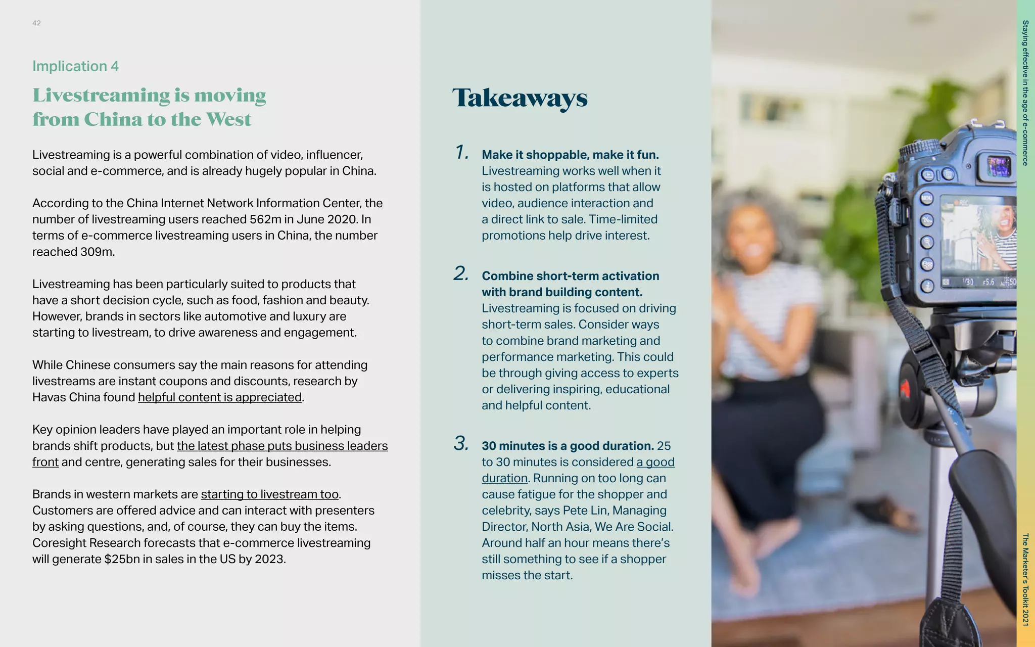 Takeaways
Livestreaming is a powerful combination of video, influencer,
social and e-commerce, and is already hugely popular in China.
According to the China Internet Network Information Center, the
number of livestreaming users reached 562m in June 2020. In
terms of e-commerce livestreaming users in China, the number
reached 309m.
Livestreaming has been particularly suited to products that
have a short decision cycle, such as food, fashion and beauty.
However, brands in sectors like automotive and luxury are
starting to livestream, to drive awareness and engagement.
While Chinese consumers say the main reasons for attending
livestreams are instant coupons and discounts, research by
Havas China found helpful content is appreciated.
Key opinion leaders have played an important role in helping
brands shift products, but the latest phase puts business leaders
front and centre, generating sales for their businesses.
Brands in western markets are starting to livestream too.
Customers are offered advice and can interact with presenters
by asking questions, and, of course, they can buy the items.
Coresight Research forecasts that e-commerce livestreaming
will generate $25bn in sales in the US by 2023.
1.	 Make it shoppable, make it fun.
Livestreaming works well when it
is hosted on platforms that allow
video, audience interaction and
a direct link to sale. Time-limited
promotions help drive interest.
2.	 Combine short-term activation
with brand building content.
Livestreaming is focused on driving
short-term sales. Consider ways
to combine brand marketing and
performance marketing. This could
be through giving access to experts
or delivering inspiring, educational
and helpful content.
3.	 30 minutes is a good duration. 25
to 30 minutes is considered a good
duration. Running on too long can
cause fatigue for the shopper and
celebrity, says Pete Lin, Managing
Director, North Asia, We Are Social.
Around half an hour means there’s
still something to see if a shopper
misses the start.
Implication 4
Livestreaming is moving
from China to the West
42
The
Marketer’s
Toolkit
2021
Staying
effective
in
the
age
of
e-commerce
 