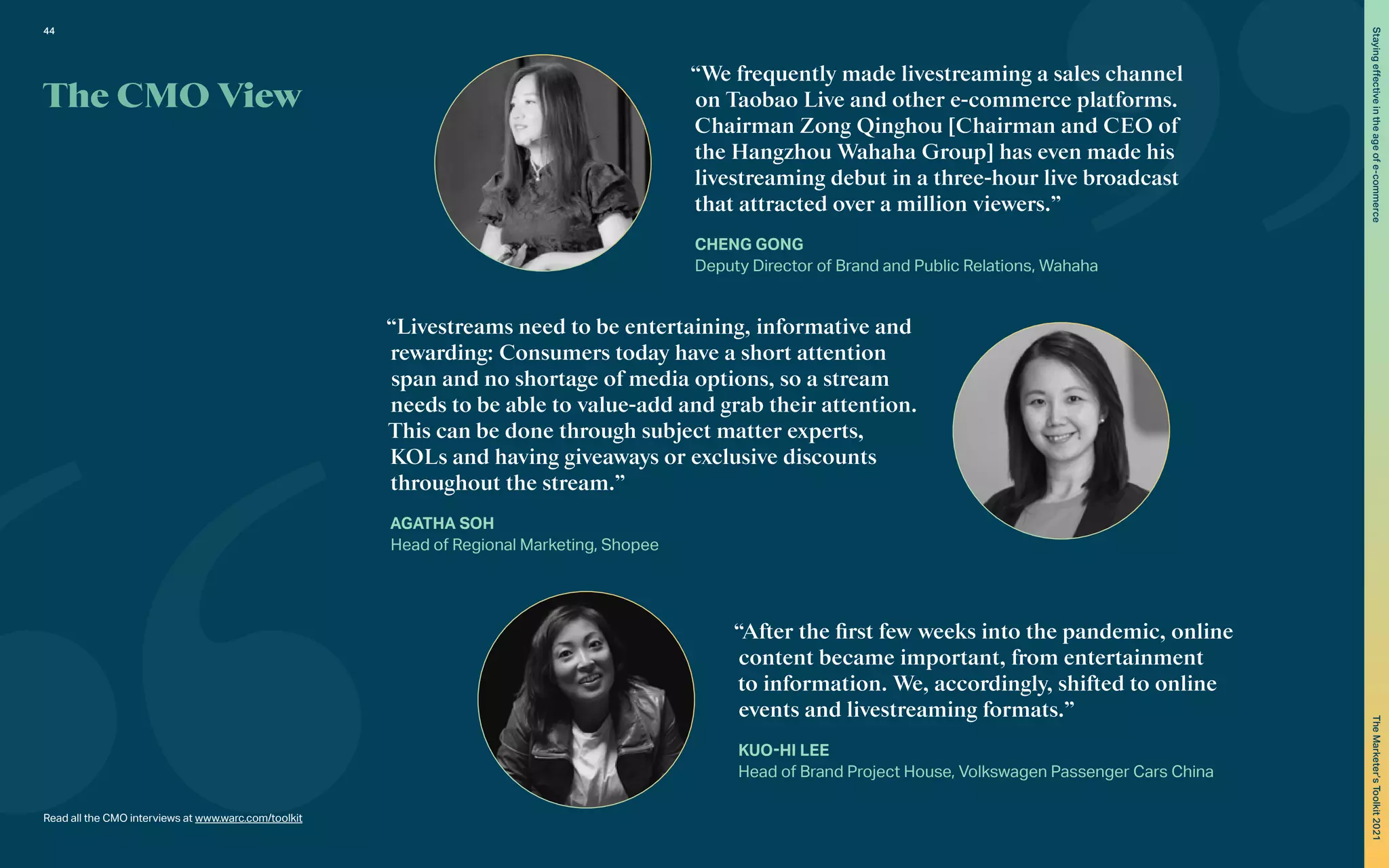 “We frequently made livestreaming a sales channel
on Taobao Live and other e-commerce platforms.
Chairman Zong Qinghou [Chairman and CEO of
the Hangzhou Wahaha Group] has even made his
livestreaming debut in a three-hour live broadcast
that attracted over a million viewers.”
CHENG GONG
Deputy Director of Brand and Public Relations, Wahaha
“Livestreams need to be entertaining, informative and
rewarding: Consumers today have a short attention
span and no shortage of media options, so a stream
needs to be able to value-add and grab their attention.
This can be done through subject matter experts,
KOLs and having giveaways or exclusive discounts
throughout the stream.”
AGATHA SOH
Head of Regional Marketing, Shopee
“After the first few weeks into the pandemic, online
content became important, from entertainment
to information. We, accordingly, shifted to online
events and livestreaming formats.”
KUO-HI LEE
Head of Brand Project House, Volkswagen Passenger Cars China
The CMO View
Read all the CMO interviews at www.warc.com/toolkit
44
Staying
effective
in
the
age
of
e-commerce
The
Marketer’s
Toolkit
2021
 