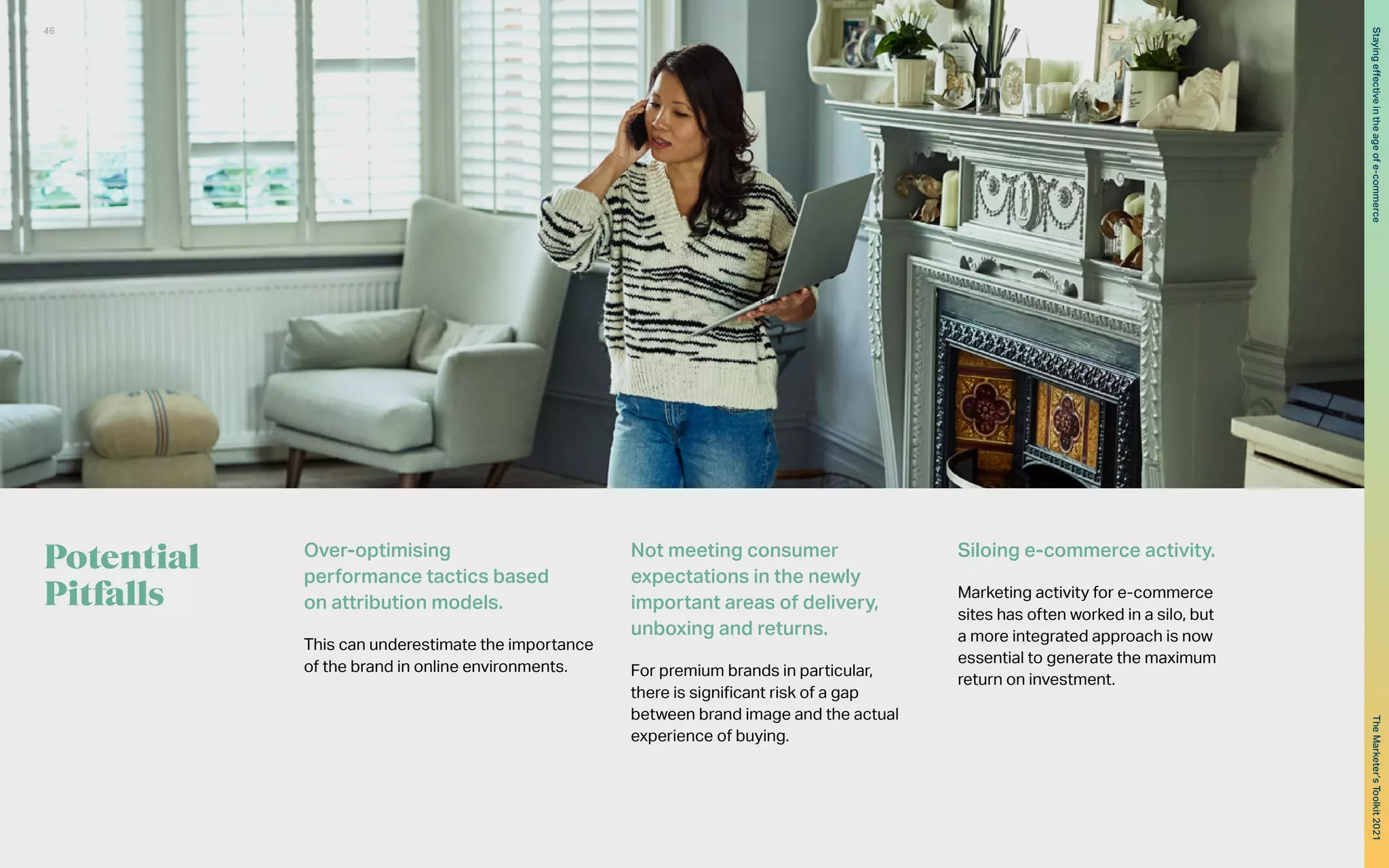 Potential
Pitfalls
Over-optimising
performance tactics based
on attribution models.
This can underestimate the importance
of the brand in online environments.
Not meeting consumer
expectations in the newly
important areas of delivery,
unboxing and returns.
For premium brands in particular,
there is significant risk of a gap
between brand image and the actual
experience of buying.
Siloing e-commerce activity.
Marketing activity for e-commerce
sites has often worked in a silo, but
a more integrated approach is now
essential to generate the maximum
return on investment.
46
The
Marketer’s
Toolkit
2021
Staying
effective
in
the
age
of
e-commerce
 