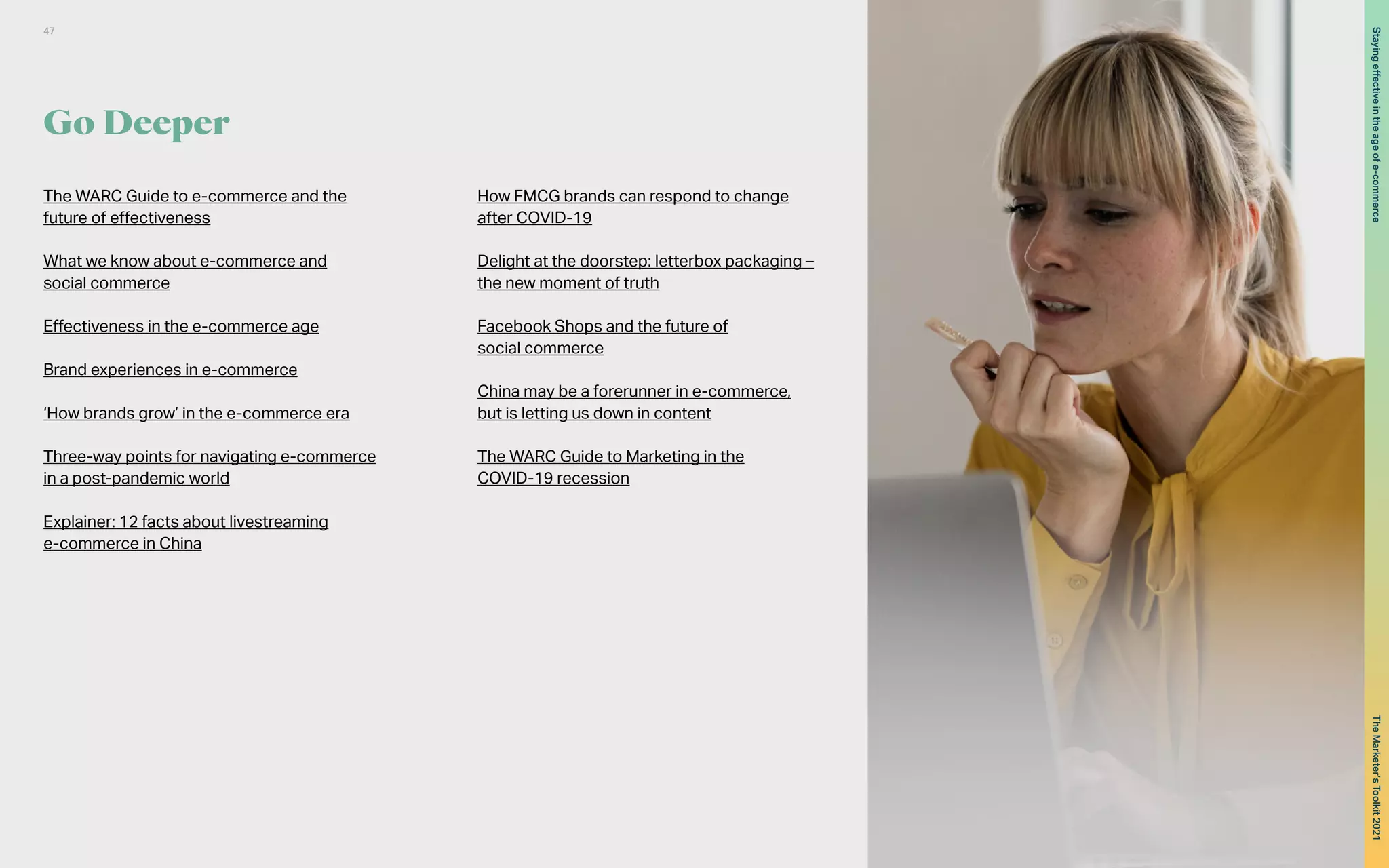 Go Deeper
The WARC Guide to e-commerce and the
future of effectiveness
What we know about e-commerce and
social commerce
Effectiveness in the e-commerce age
Brand experiences in e-commerce
‘How brands grow’ in the e-commerce era
Three-way points for navigating e-commerce
in a post-pandemic world
Explainer: 12 facts about livestreaming
e-commerce in China
How FMCG brands can respond to change
after COVID-19
Delight at the doorstep: letterbox packaging –
the new moment of truth
Facebook Shops and the future of
social commerce
China may be a forerunner in e-commerce,
but is letting us down in content
The WARC Guide to Marketing in the
COVID-19 recession
47
The
Marketer’s
Toolkit
2021
Staying
effective
in
the
age
of
e-commerce
 