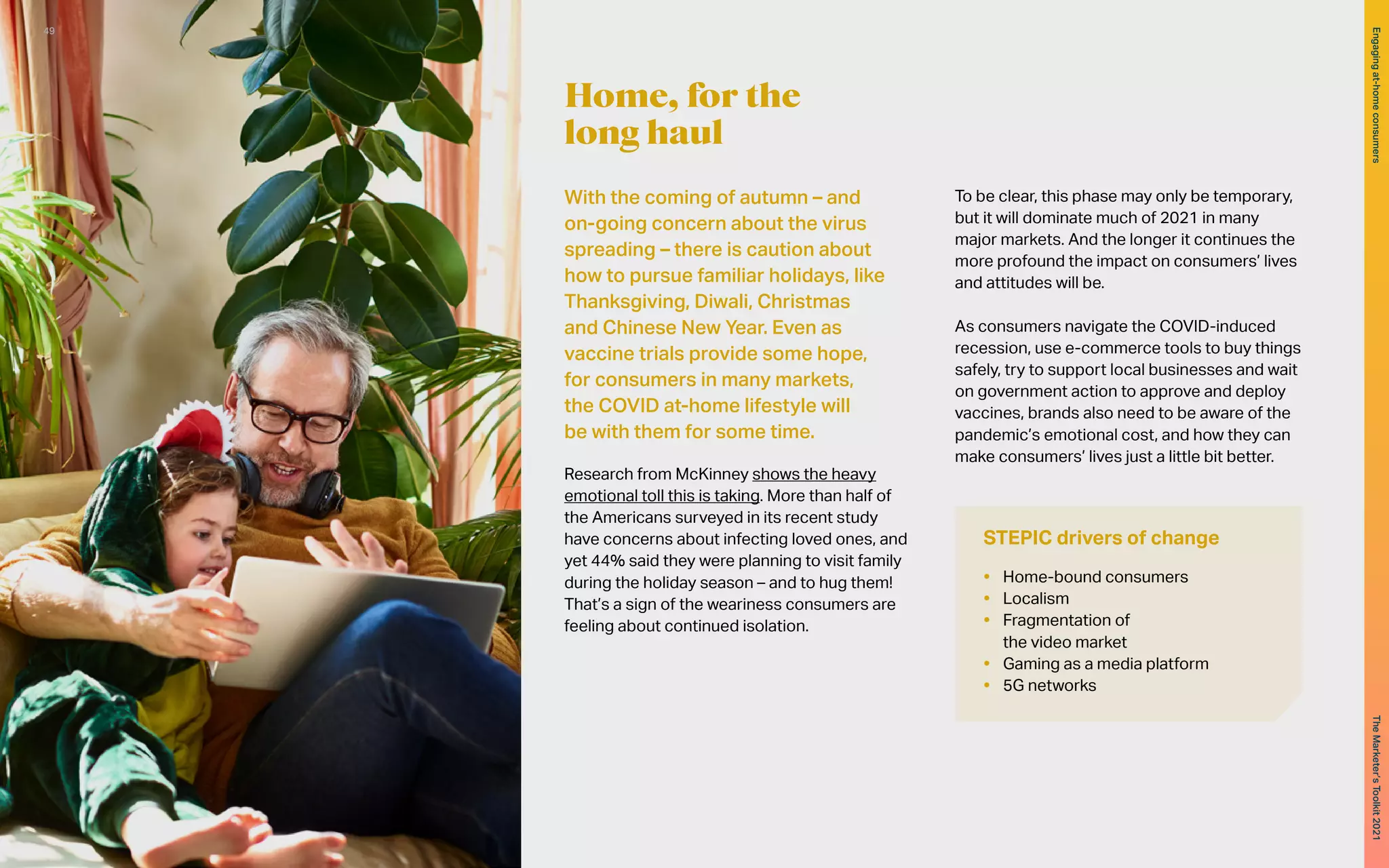 With the coming of autumn – and
on-going concern about the virus
spreading – there is caution about
how to pursue familiar holidays, like
Thanksgiving, Diwali, Christmas
and Chinese New Year. Even as
vaccine trials provide some hope,
for consumers in many markets,
the COVID at-home lifestyle will
be with them for some time.
Research from McKinney shows the heavy
emotional toll this is taking. More than half of
the Americans surveyed in its recent study
have concerns about infecting loved ones, and
yet 44% said they were planning to visit family
during the holiday season – and to hug them!
That’s a sign of the weariness consumers are
feeling about continued isolation.
To be clear, this phase may only be temporary,
but it will dominate much of 2021 in many
major markets. And the longer it continues the
more profound the impact on consumers’ lives
and attitudes will be.
As consumers navigate the COVID-induced
recession, use e-commerce tools to buy things
safely, try to support local businesses and wait
on government action to approve and deploy
vaccines, brands also need to be aware of the
pandemic’s emotional cost, and how they can
make consumers’ lives just a little bit better.
Home, for the
long haul
STEPIC drivers of change
•	 Home-bound consumers
•	 Localism
•	 Fragmentation of
the video market
•	 Gaming as a media platform
•	 5G networks
49
The
Marketer’s
Toolkit
2021
Engaging
at-home
consumers
 
