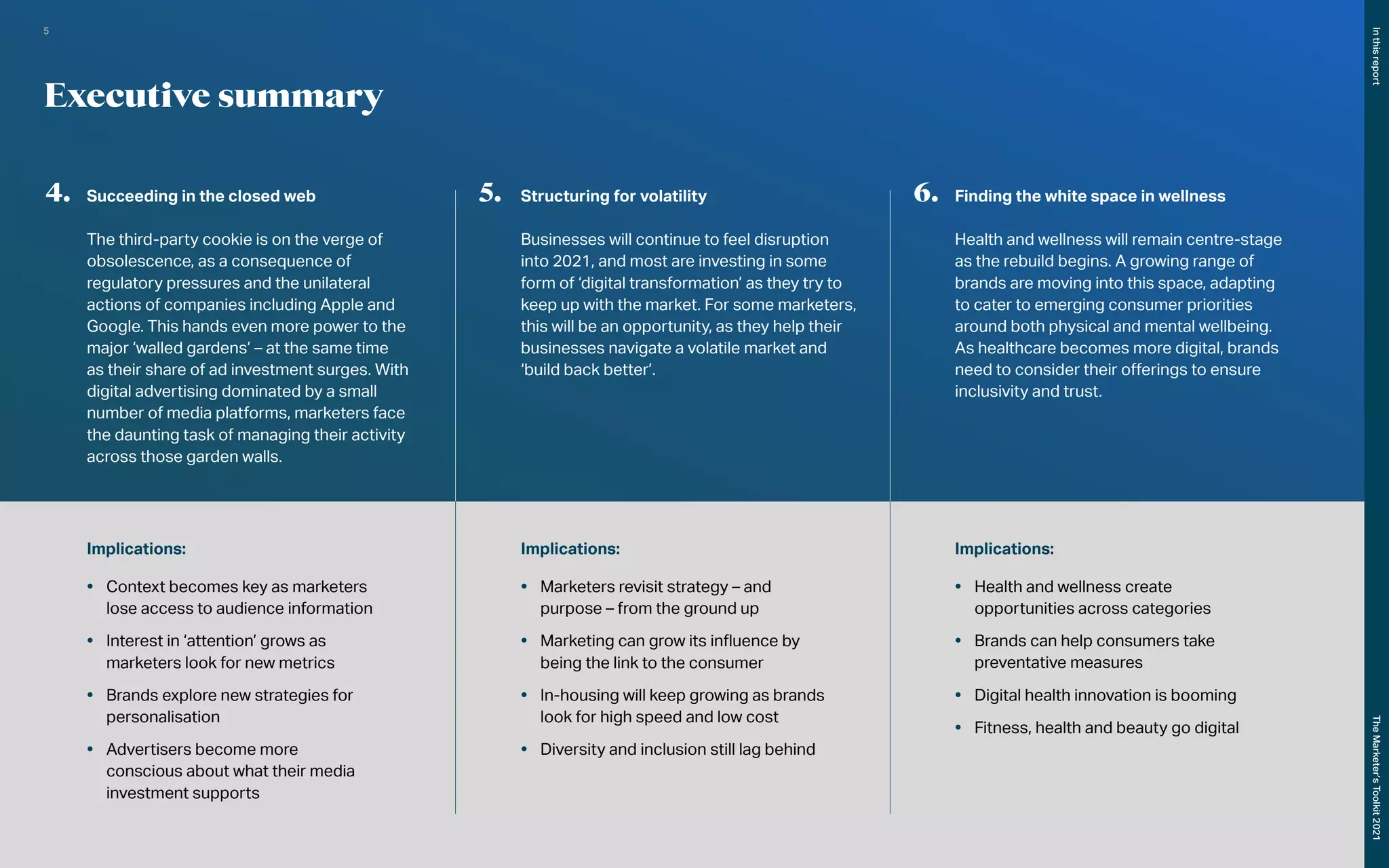 Implications:
•	 Context becomes key as marketers
lose access to audience information
•	 Interest in ‘attention’ grows as
marketers look for new metrics
•	 Brands explore new strategies for
personalisation
•	 Advertisers become more
conscious about what their media
investment supports
Implications:
•	 Marketers revisit strategy – and
purpose – from the ground up
•	 Marketing can grow its influence by
being the link to the consumer
•	 In-housing will keep growing as brands
look for high speed and low cost
•	 Diversity and inclusion still lag behind
Implications:
•	 Health and wellness create
opportunities across categories
•	 Brands can help consumers take
preventative measures
•	 Digital health innovation is booming
•	 Fitness, health and beauty go digital
Executive summary
4.	 Succeeding in the closed web
The third-party cookie is on the verge of
obsolescence, as a consequence of
regulatory pressures and the unilateral
actions of companies including Apple and
Google. This hands even more power to the
major ‘walled gardens’ – at the same time
as their share of ad investment surges. With
digital advertising dominated by a small
number of media platforms, marketers face
the daunting task of managing their activity
across those garden walls.
5.	 Structuring for volatility
Businesses will continue to feel disruption
into 2021, and most are investing in some
form of ‘digital transformation’ as they try to
keep up with the market. For some marketers,
this will be an opportunity, as they help their
businesses navigate a volatile market and
‘build back better’.
6.	 Finding the white space in wellness
Health and wellness will remain centre-stage
as the rebuild begins. A growing range of
brands are moving into this space, adapting
to cater to emerging consumer priorities
around both physical and mental wellbeing.
As healthcare becomes more digital, brands
need to consider their offerings to ensure
inclusivity and trust.
In
this
report
The
Marketer’s
Toolkit
2021
5
 