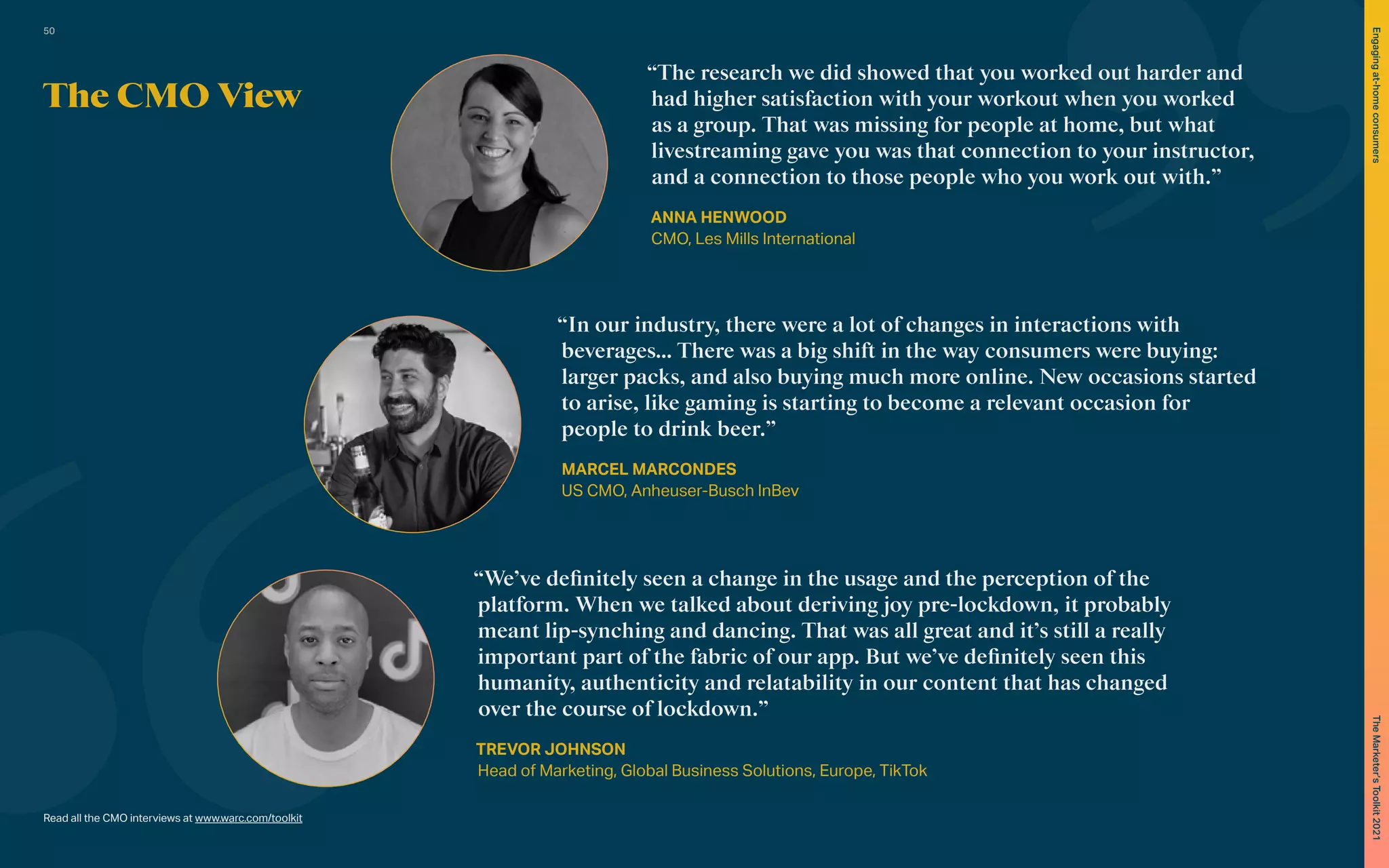 The CMO View
Read all the CMO interviews at www.warc.com/toolkit
“The research we did showed that you worked out harder and
had higher satisfaction with your workout when you worked
as a group. That was missing for people at home, but what
livestreaming gave you was that connection to your instructor,
and a connection to those people who you work out with.”
ANNA HENWOOD
CMO, Les Mills International
“In our industry, there were a lot of changes in interactions with
beverages… There was a big shift in the way consumers were buying:
larger packs, and also buying much more online. New occasions started
to arise, like gaming is starting to become a relevant occasion for
people to drink beer.”
MARCEL MARCONDES
US CMO, Anheuser-Busch InBev
“We’ve definitely seen a change in the usage and the perception of the
platform. When we talked about deriving joy pre-lockdown, it probably
meant lip-synching and dancing. That was all great and it’s still a really
important part of the fabric of our app. But we’ve definitely seen this
humanity, authenticity and relatability in our content that has changed
over the course of lockdown.”
TREVOR JOHNSON
Head of Marketing, Global Business Solutions, Europe, TikTok
50
The
Marketer’s
Toolkit
2021
Engaging
at-home
consumers
 