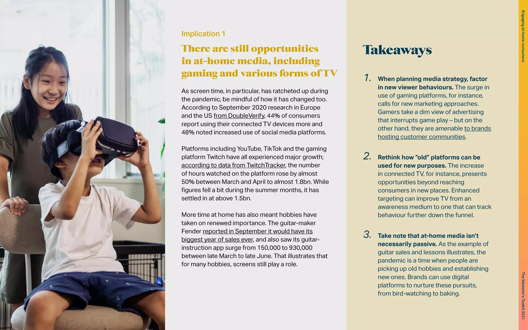 Takeaways
1.	 When planning media strategy, factor
in new viewer behaviours. The surge in
use of gaming platforms, for instance,
calls for new marketing approaches.
Gamers take a dim view of advertising
that interrupts game play – but on the
other hand, they are amenable to brands
hosting customer communities.
2.	 Rethink how “old” platforms can be
used for new purposes. The increase
in connected TV, for instance, presents
opportunities beyond reaching
consumers in new places. Enhanced
targeting can improve TV from an
awareness medium to one that can track
behaviour further down the funnel.
3.	 Take note that at-home media isn’t
necessarily passive. As the example of
guitar sales and lessons illustrates, the
pandemic is a time when people are
picking up old hobbies and establishing
new ones. Brands can use digital
platforms to nurture these pursuits,
from bird-watching to baking.
Implication 1
There are still opportunities
in at-home media, including
gaming and various forms of TV
As screen time, in particular, has ratcheted up during
the pandemic, be mindful of how it has changed too.
According to September 2020 research in Europe
and the US from DoubleVerify, 44% of consumers
report using their connected TV devices more and
48% noted increased use of social media platforms.
Platforms including YouTube, TikTok and the gaming
platform Twitch have all experienced major growth;
according to data from TwitchTracker, the number
of hours watched on the platform rose by almost
50% between March and April to almost 1.8bn. While
figures fell a bit during the summer months, it has
settled in at above 1.5bn.
More time at home has also meant hobbies have
taken on renewed importance. The guitar-maker
Fender reported in September it would have its
biggest year of sales ever, and also saw its guitar-
instruction app surge from 150,000 to 930,000
between late March to late June. That illustrates that
for many hobbies, screens still play a role.
53
The
Marketer’s
Toolkit
2021
Engaging
at-home
consumers
 