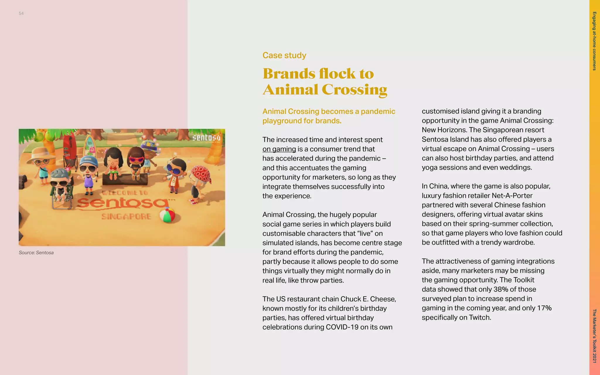 Brands flock to
Animal Crossing
Animal Crossing becomes a pandemic
playground for brands.
The increased time and interest spent
on gaming is a consumer trend that
has accelerated during the pandemic –
and this accentuates the gaming
opportunity for marketers, so long as they
integrate themselves successfully into
the experience.
Animal Crossing, the hugely popular
social game series in which players build
customisable characters that “live” on
simulated islands, has become centre stage
for brand efforts during the pandemic,
partly because it allows people to do some
things virtually they might normally do in
real life, like throw parties.
The US restaurant chain Chuck E. Cheese,
known mostly for its children’s birthday
parties, has offered virtual birthday
celebrations during COVID-19 on its own
customised island giving it a branding
opportunity in the game Animal Crossing:
New Horizons. The Singaporean resort
Sentosa Island has also offered players a
virtual escape on Animal Crossing – users
can also host birthday parties, and attend
yoga sessions and even weddings.
In China, where the game is also popular,
luxury fashion retailer Net-A-Porter
partnered with several Chinese fashion
designers, offering virtual avatar skins
based on their spring-summer collection,
so that game players who love fashion could
be outfitted with a trendy wardrobe.
The attractiveness of gaming integrations
aside, many marketers may be missing
the gaming opportunity. The Toolkit
data showed that only 38% of those
surveyed plan to increase spend in
gaming in the coming year, and only 17%
specifically on Twitch.
Case study
Source: Sentosa
54
The
Marketer’s
Toolkit
2021
Engaging
at-home
consumers
 