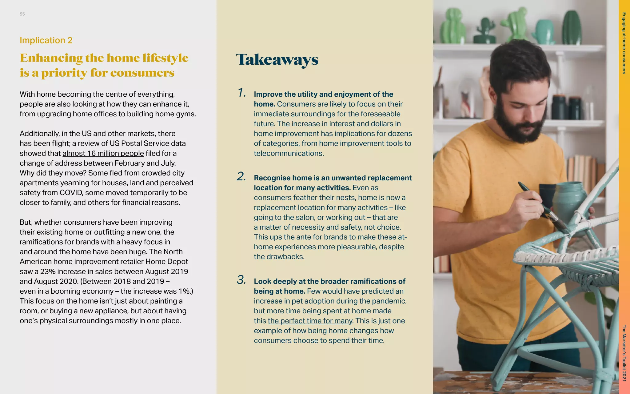 Takeaways
With home becoming the centre of everything,
people are also looking at how they can enhance it,
from upgrading home offices to building home gyms.
Additionally, in the US and other markets, there
has been flight; a review of US Postal Service data
showed that almost 16 million people filed for a
change of address between February and July.
Why did they move? Some fled from crowded city
apartments yearning for houses, land and perceived
safety from COVID, some moved temporarily to be
closer to family, and others for financial reasons.
But, whether consumers have been improving
their existing home or outfitting a new one, the
ramifications for brands with a heavy focus in
and around the home have been huge. The North
American home improvement retailer Home Depot
saw a 23% increase in sales between August 2019
and August 2020. (Between 2018 and 2019 –
even in a booming economy – the increase was 1%.)
This focus on the home isn’t just about painting a
room, or buying a new appliance, but about having
one’s physical surroundings mostly in one place.
1.	 Improve the utility and enjoyment of the
home. Consumers are likely to focus on their
immediate surroundings for the foreseeable
future. The increase in interest and dollars in
home improvement has implications for dozens
of categories, from home improvement tools to
telecommunications.
2.	 Recognise home is an unwanted replacement
location for many activities. Even as
consumers feather their nests, home is now a
replacement location for many activities – like
going to the salon, or working out – that are
a matter of necessity and safety, not choice.
This ups the ante for brands to make these at-
home experiences more pleasurable, despite
the drawbacks.
3.	 Look deeply at the broader ramifications of
being at home. Few would have predicted an
increase in pet adoption during the pandemic,
but more time being spent at home made
this the perfect time for many. This is just one
example of how being home changes how
consumers choose to spend their time.
Implication 2
Enhancing the home lifestyle
is a priority for consumers
55
The
Marketer’s
Toolkit
2021
Engaging
at-home
consumers
 