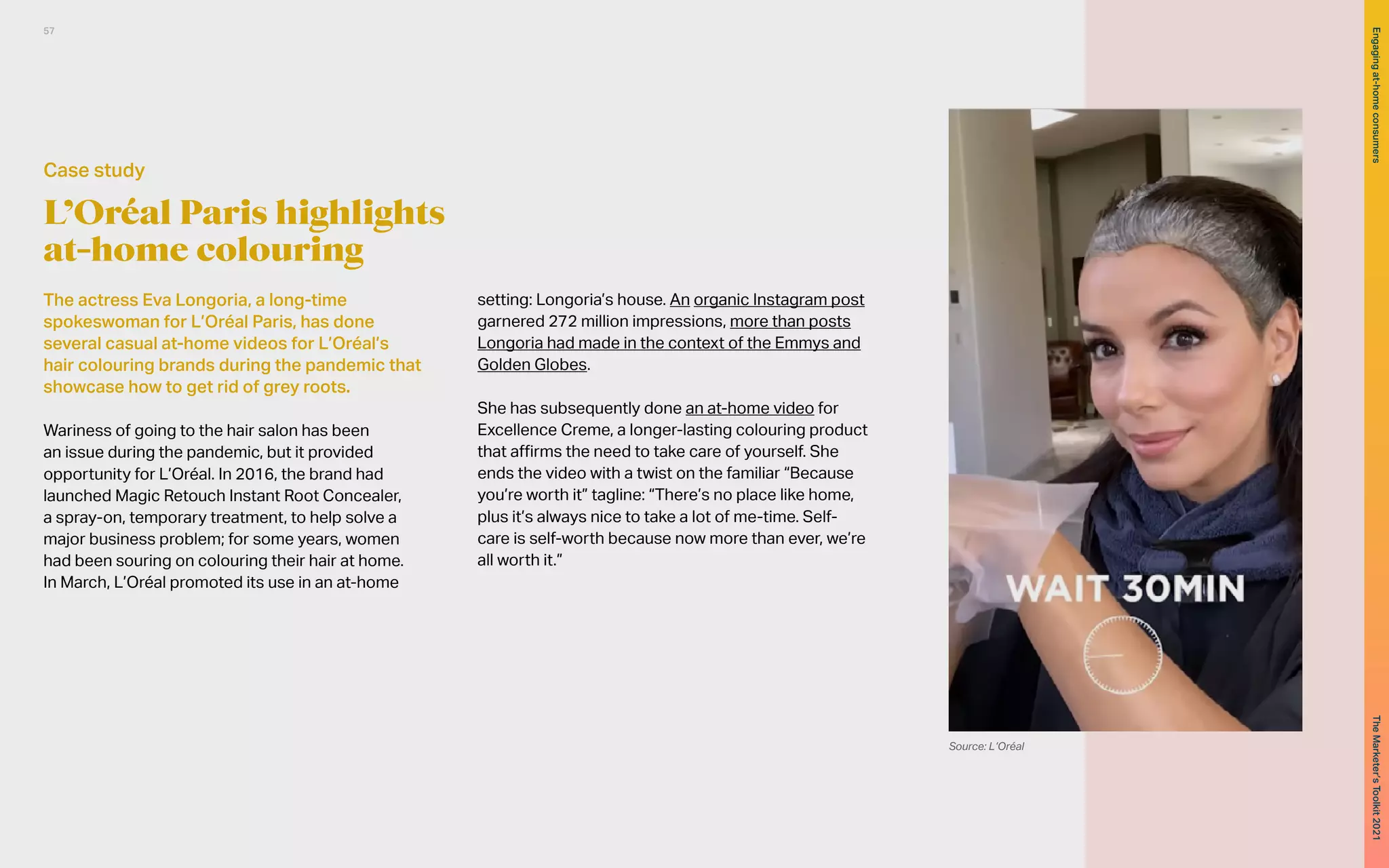 L’Oréal Paris highlights
at-home colouring
The actress Eva Longoria, a long-time
spokeswoman for L’Oréal Paris, has done
several casual at-home videos for L’Oréal’s
hair colouring brands during the pandemic that
showcase how to get rid of grey roots.
Wariness of going to the hair salon has been
an issue during the pandemic, but it provided
opportunity for L’Oréal. In 2016, the brand had
launched Magic Retouch Instant Root Concealer,
a spray-on, temporary treatment, to help solve a
major business problem; for some years, women
had been souring on colouring their hair at home.
In March, L’Oréal promoted its use in an at-home
setting: Longoria’s house. An organic Instagram post
garnered 272 million impressions, more than posts
Longoria had made in the context of the Emmys and
Golden Globes.
She has subsequently done an at-home video for
Excellence Creme, a longer-lasting colouring product
that affirms the need to take care of yourself. She
ends the video with a twist on the familiar “Because
you’re worth it” tagline: “There’s no place like home,
plus it’s always nice to take a lot of me-time. Self-
care is self-worth because now more than ever, we’re
all worth it.”
Case study
Source: L’Oréal
57
The
Marketer’s
Toolkit
2021
Engaging
at-home
consumers
 