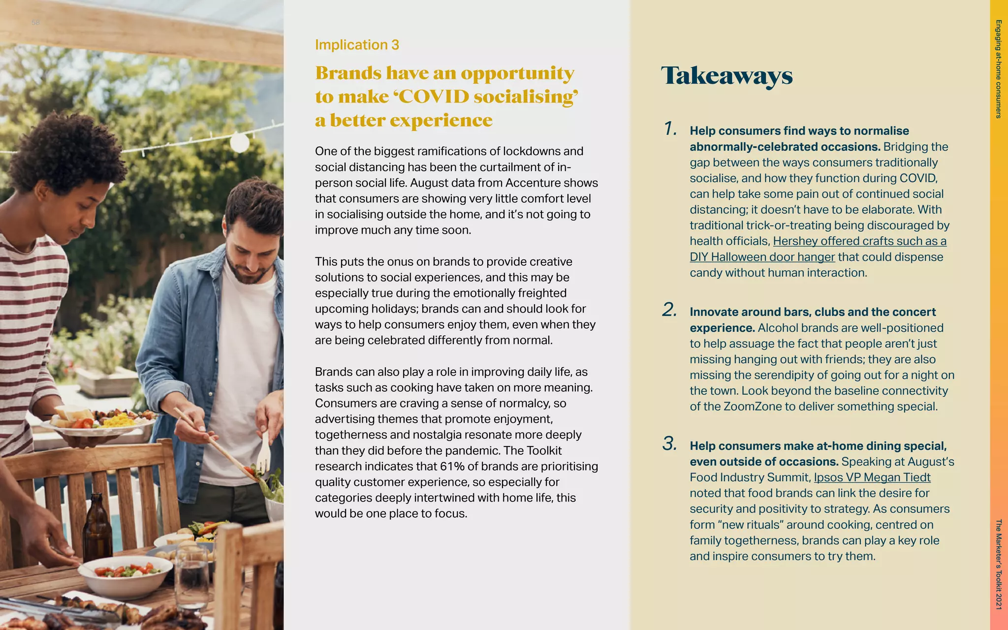 Takeaways
1.	 Help consumers find ways to normalise
abnormally-celebrated occasions. Bridging the
gap between the ways consumers traditionally
socialise, and how they function during COVID,
can help take some pain out of continued social
distancing; it doesn’t have to be elaborate. With
traditional trick-or-treating being discouraged by
health officials, Hershey offered crafts such as a
DIY Halloween door hanger that could dispense
candy without human interaction.
2.	 Innovate around bars, clubs and the concert
experience. Alcohol brands are well-positioned
to help assuage the fact that people aren’t just
missing hanging out with friends; they are also
missing the serendipity of going out for a night on
the town. Look beyond the baseline connectivity
of the ZoomZone to deliver something special.
3.	 Help consumers make at-home dining special,
even outside of occasions. Speaking at August’s
Food Industry Summit, Ipsos VP Megan Tiedt
noted that food brands can link the desire for
security and positivity to strategy. As consumers
form “new rituals” around cooking, centred on
family togetherness, brands can play a key role
and inspire consumers to try them.
Implication 3
Brands have an opportunity
to make ‘COVID socialising’
a better experience
One of the biggest ramifications of lockdowns and
social distancing has been the curtailment of in-
person social life. August data from Accenture shows
that consumers are showing very little comfort level
in socialising outside the home, and it’s not going to
improve much any time soon.
This puts the onus on brands to provide creative
solutions to social experiences, and this may be
especially true during the emotionally freighted
upcoming holidays; brands can and should look for
ways to help consumers enjoy them, even when they
are being celebrated differently from normal.
Brands can also play a role in improving daily life, as
tasks such as cooking have taken on more meaning.
Consumers are craving a sense of normalcy, so
advertising themes that promote enjoyment,
togetherness and nostalgia resonate more deeply
than they did before the pandemic. The Toolkit
research indicates that 61% of brands are prioritising
quality customer experience, so especially for
categories deeply intertwined with home life, this
would be one place to focus.
58
The
Marketer’s
Toolkit
2021
Engaging
at-home
consumers
 