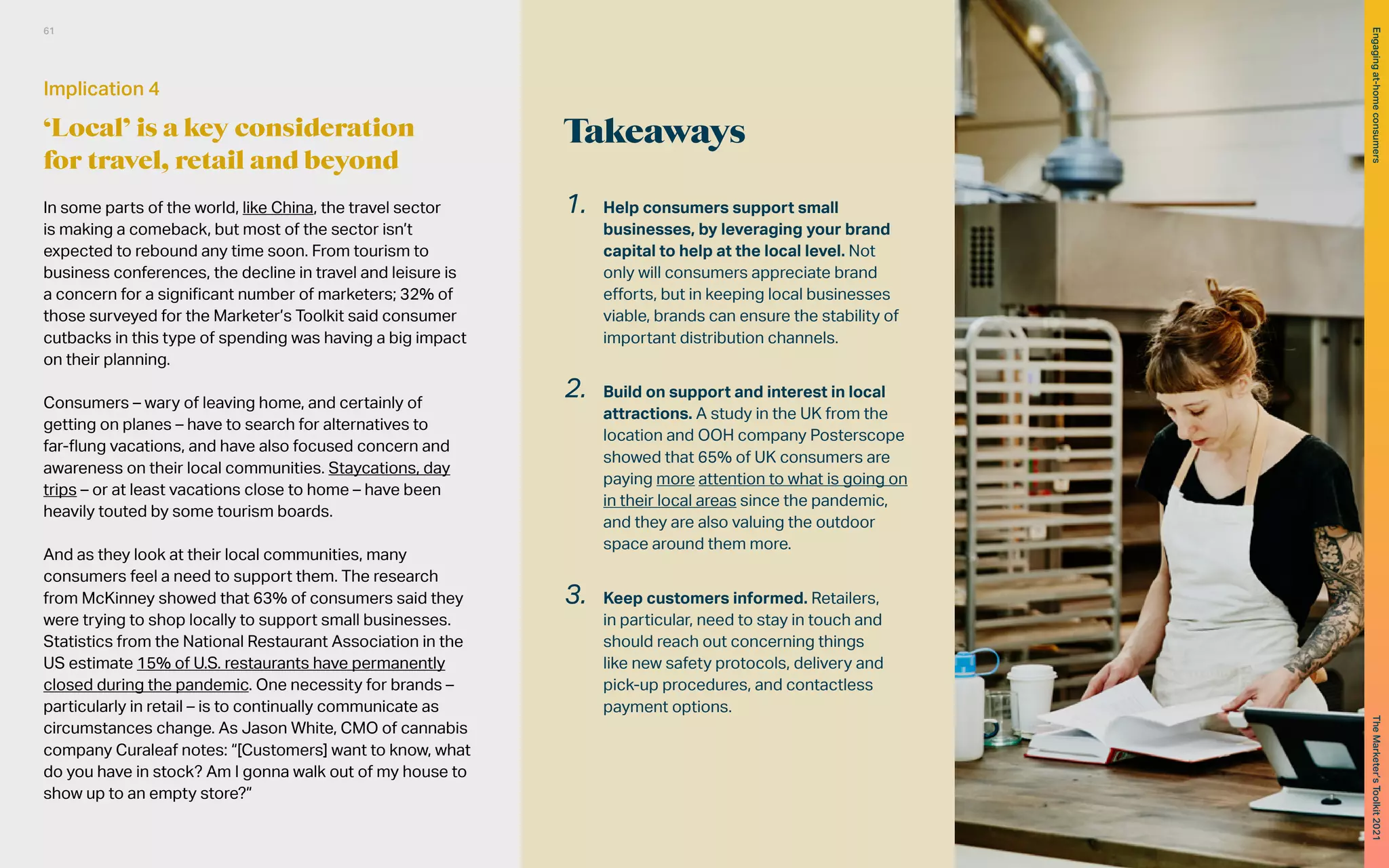 Takeaways
1. Help consumers support small
businesses, by leveraging your brand
capital to help at the local level. Not
only will consumers appreciate brand
efforts, but in keeping local businesses
viable, brands can ensure the stability of
important distribution channels.
2. Build on support and interest in local
attractions. A study in the UK from the
location and OOH company Posterscope
showed that 65% of UK consumers are
paying more attention to what is going on
in their local areas since the pandemic,
and they are also valuing the outdoor
space around them more.
3. Keep customers informed. Retailers,
in particular, need to stay in touch and
should reach out concerning things
like new safety protocols, delivery and
pick-up procedures, and contactless
payment options.
In some parts of the world, like China, the travel sector
is making a comeback, but most of the sector isn’t
expected to rebound any time soon. From tourism to
business conferences, the decline in travel and leisure is
a concern for a significant number of marketers; 32% of
those surveyed for the Marketer’s Toolkit said consumer
cutbacks in this type of spending was having a big impact
on their planning.
Consumers – wary of leaving home, and certainly of
getting on planes – have to search for alternatives to
far-flung vacations, and have also focused concern and
awareness on their local communities. Staycations, day
trips – or at least vacations close to home – have been
heavily touted by some tourism boards.
And as they look at their local communities, many
consumers feel a need to support them. The research
from McKinney showed that 63% of consumers said they
were trying to shop locally to support small businesses.
Statistics from the National Restaurant Association in the
US estimate 15% of U.S. restaurants have permanently
closed during the pandemic. One necessity for brands –
particularly in retail – is to continually communicate as
circumstances change. As Jason White, CMO of cannabis
company Curaleaf notes: “[Customers] want to know, what
do you have in stock? Am I gonna walk out of my house to
show up to an empty store?”
Implication 4
‘Local’ is a key consideration
for travel, retail and beyond
61
The
Marketer’s
Toolkit
2021
Engaging
at-home
consumers
 