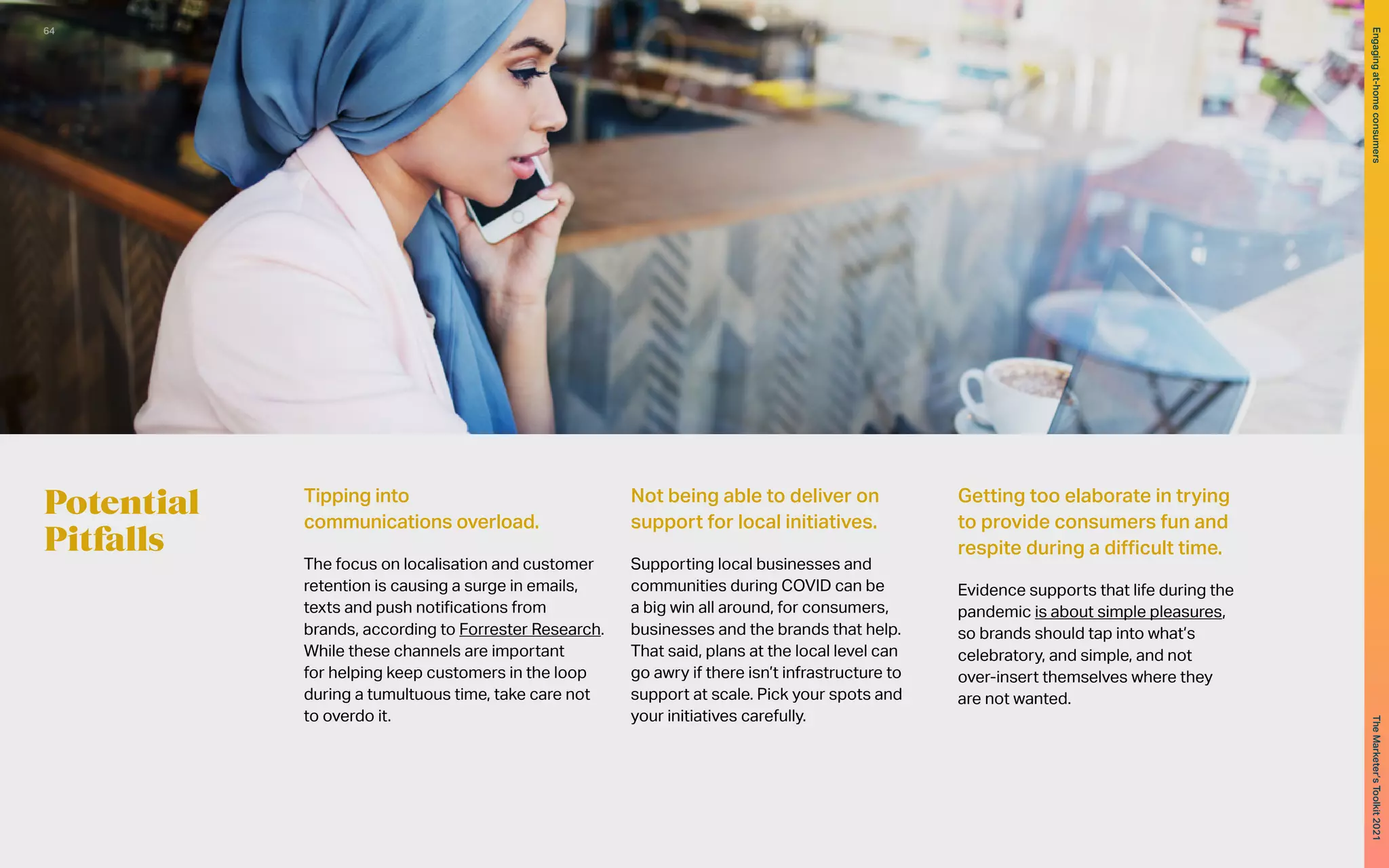 Potential
Pitfalls
Tipping into
communications overload.
The focus on localisation and customer
retention is causing a surge in emails,
texts and push notifications from
brands, according to Forrester Research.
While these channels are important
for helping keep customers in the loop
during a tumultuous time, take care not
to overdo it.
Not being able to deliver on
support for local initiatives.
Supporting local businesses and
communities during COVID can be
a big win all around, for consumers,
businesses and the brands that help.
That said, plans at the local level can
go awry if there isn’t infrastructure to
support at scale. Pick your spots and
your initiatives carefully.
Getting too elaborate in trying
to provide consumers fun and
respite during a difficult time.
Evidence supports that life during the
pandemic is about simple pleasures,
so brands should tap into what’s
celebratory, and simple, and not
over-insert themselves where they
are not wanted.
64
The
Marketer’s
Toolkit
2021
Engaging
at-home
consumers
 