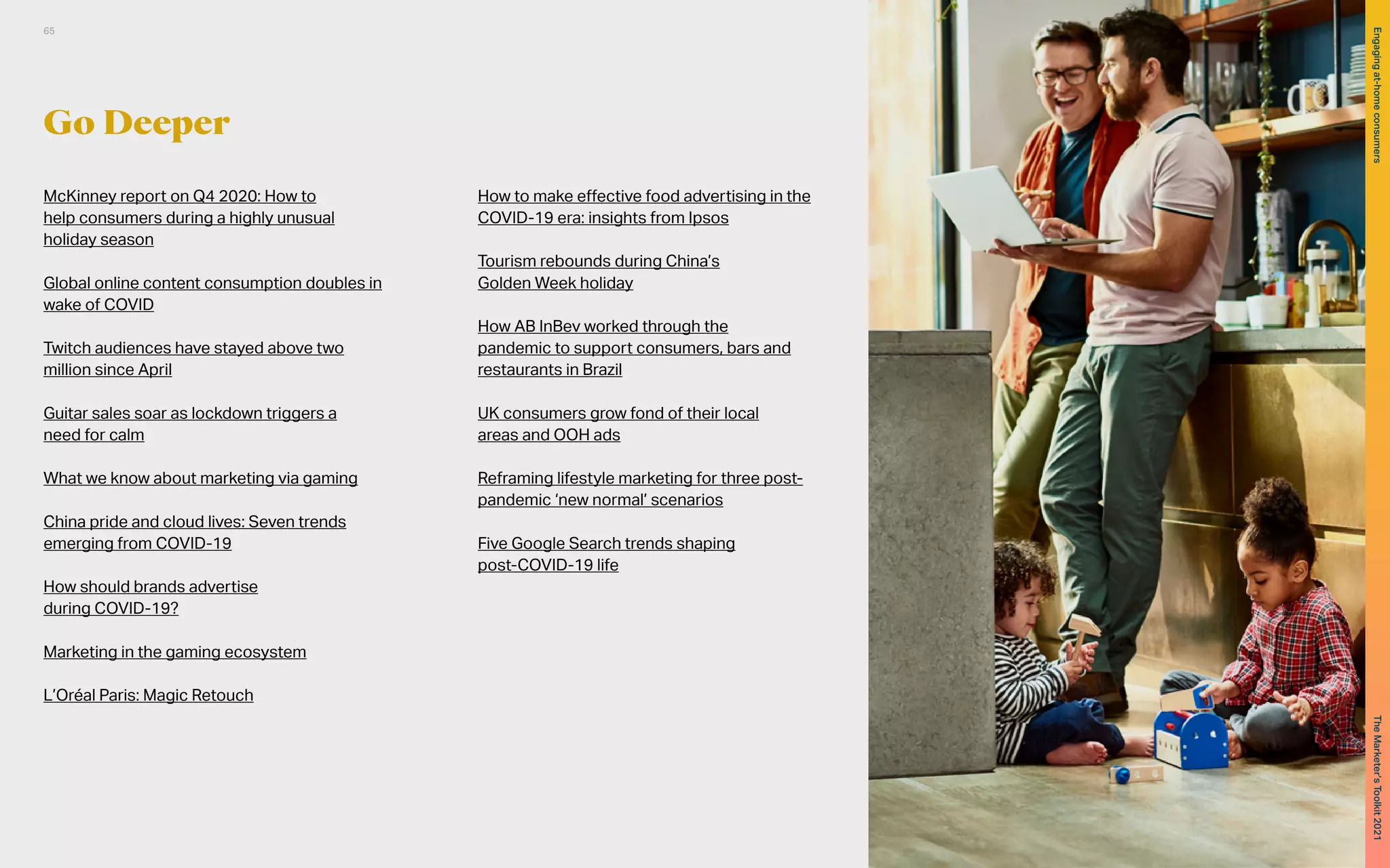 Go Deeper
McKinney report on Q4 2020: How to
help consumers during a highly unusual
holiday season
Global online content consumption doubles in
wake of COVID
Twitch audiences have stayed above two
million since April
Guitar sales soar as lockdown triggers a
need for calm
What we know about marketing via gaming
China pride and cloud lives: Seven trends
emerging from COVID-19
How should brands advertise
during COVID-19?
Marketing in the gaming ecosystem
L’Oréal Paris: Magic Retouch
How to make effective food advertising in the
COVID-19 era: insights from Ipsos
Tourism rebounds during China’s
Golden Week holiday
How AB InBev worked through the
pandemic to support consumers, bars and
restaurants in Brazil
UK consumers grow fond of their local
areas and OOH ads
Reframing lifestyle marketing for three post-
pandemic ‘new normal’ scenarios
Five Google Search trends shaping
post-COVID-19 life
65
The
Marketer’s
Toolkit
2021
Engaging
at-home
consumers
 