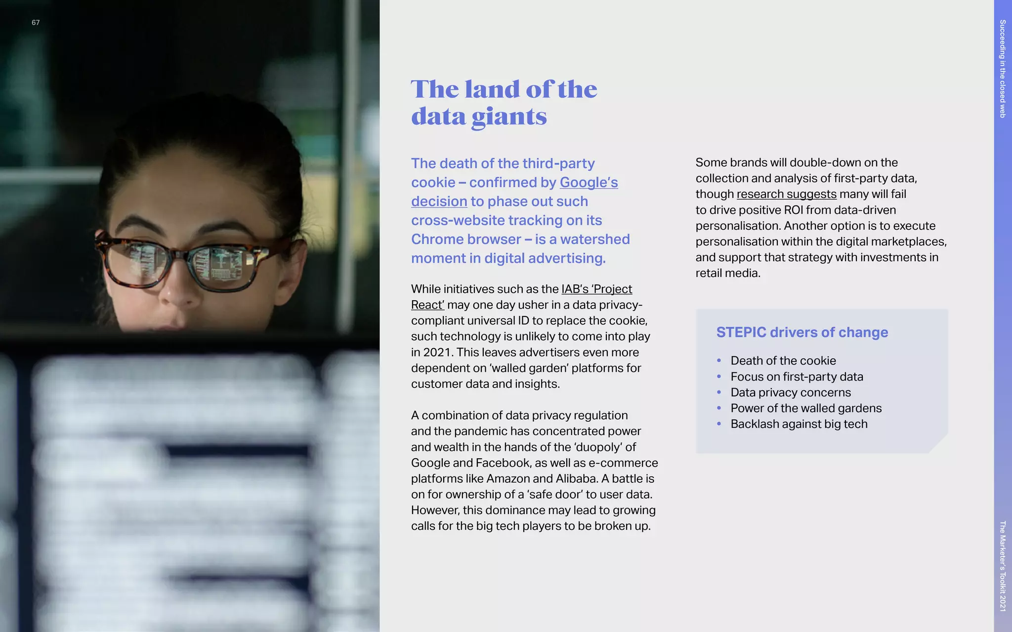 The land of the
data giants
The death of the third-party
cookie – confirmed by Google’s
decision to phase out such
cross-website tracking on its
Chrome browser – is a watershed
moment in digital advertising.
While initiatives such as the IAB’s ‘Project
React’ may one day usher in a data privacy-
compliant universal ID to replace the cookie,
such technology is unlikely to come into play
in 2021. This leaves advertisers even more
dependent on ‘walled garden’ platforms for
customer data and insights.
A combination of data privacy regulation
and the pandemic has concentrated power
and wealth in the hands of the ‘duopoly’ of
Google and Facebook, as well as e-commerce
platforms like Amazon and Alibaba. A battle is
on for ownership of a ‘safe door’ to user data.
However, this dominance may lead to growing
calls for the big tech players to be broken up.
Some brands will double-down on the
collection and analysis of first-party data,
though research suggests many will fail
to drive positive ROI from data-driven
personalisation. Another option is to execute
personalisation within the digital marketplaces,
and support that strategy with investments in
retail media.
STEPIC drivers of change
•	 Death of the cookie
•	 Focus on first-party data
•	 Data privacy concerns
•	 Power of the walled gardens
•	 Backlash against big tech
67
The
Marketer’s
Toolkit
2021
Succeeding
in
the
closed
web
 