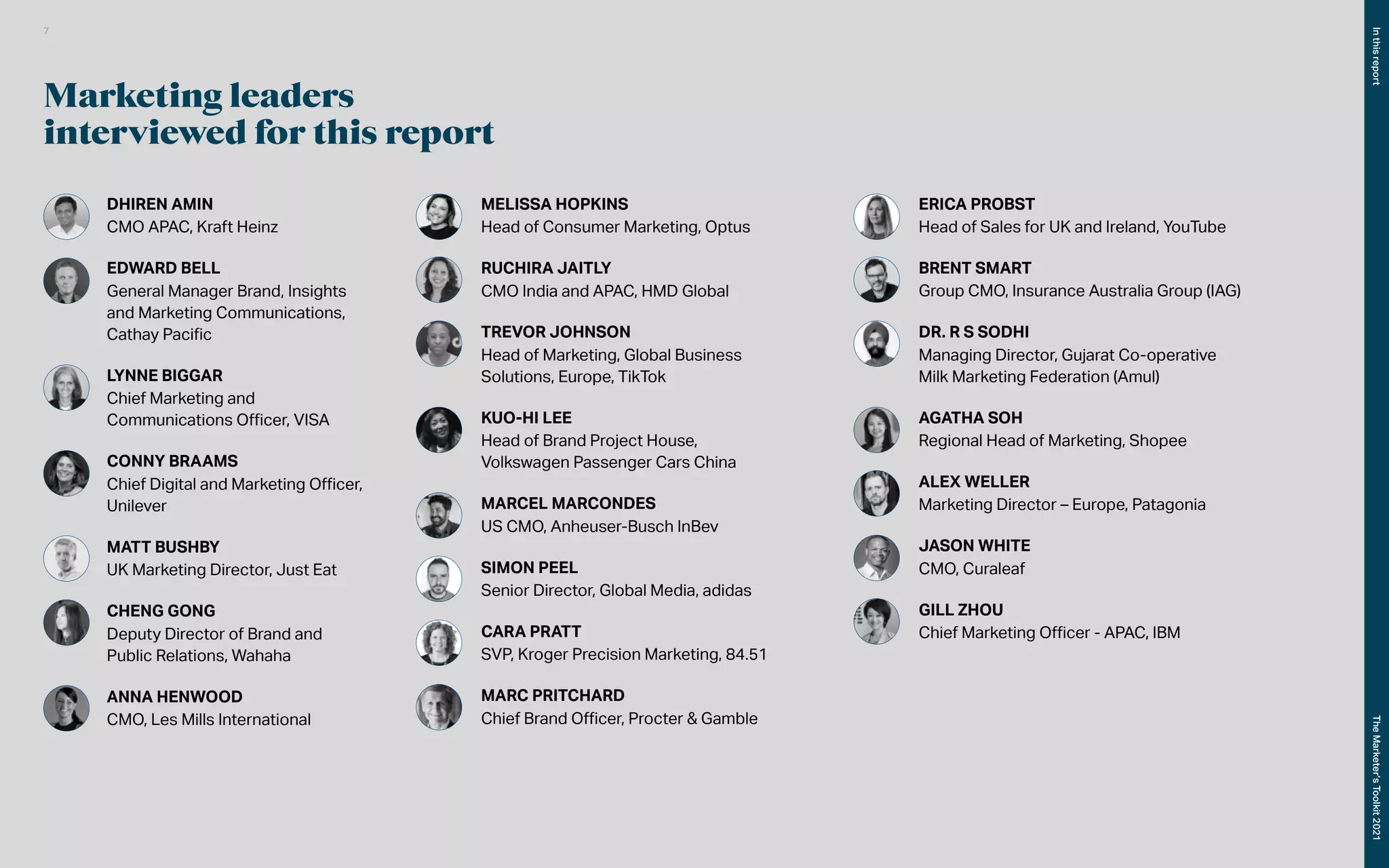 Marketing leaders
interviewed for this report
DHIREN AMIN
CMO APAC, Kraft Heinz
EDWARD BELL
General Manager Brand, Insights
and Marketing Communications, 	
	 Cathay Pacific
LYNNE BIGGAR
Chief Marketing and
Communications Officer, VISA
CONNY BRAAMS
Chief Digital and Marketing Officer,
Unilever
MATT BUSHBY
UK Marketing Director, Just Eat
CHENG GONG
Deputy Director of Brand and
Public Relations, Wahaha
ANNA HENWOOD
CMO, Les Mills International
MELISSA HOPKINS
Head of Consumer Marketing, Optus
RUCHIRA JAITLY
CMO India and APAC, HMD Global
TREVOR JOHNSON
Head of Marketing, Global Business
Solutions, Europe, TikTok
KUO-HI LEE
Head of Brand Project House,
Volkswagen Passenger Cars China
MARCEL MARCONDES
US CMO, Anheuser-Busch InBev
SIMON PEEL
Senior Director, Global Media, adidas
CARA PRATT
SVP, Kroger Precision Marketing, 84.51
MARC PRITCHARD
Chief Brand Officer, Procter & Gamble
ERICA PROBST
Head of Sales for UK and Ireland, YouTube
BRENT SMART
Group CMO, Insurance Australia Group (IAG)
DR. R S SODHI
Managing Director, Gujarat Co-operative
Milk Marketing Federation (Amul)
AGATHA SOH
Regional Head of Marketing, Shopee
ALEX WELLER
Marketing Director – Europe, Patagonia
JASON WHITE
CMO, Curaleaf
GILL ZHOU
Chief Marketing Officer - APAC, IBM
In
this
report
The
Marketer’s
Toolkit
2021
7
 