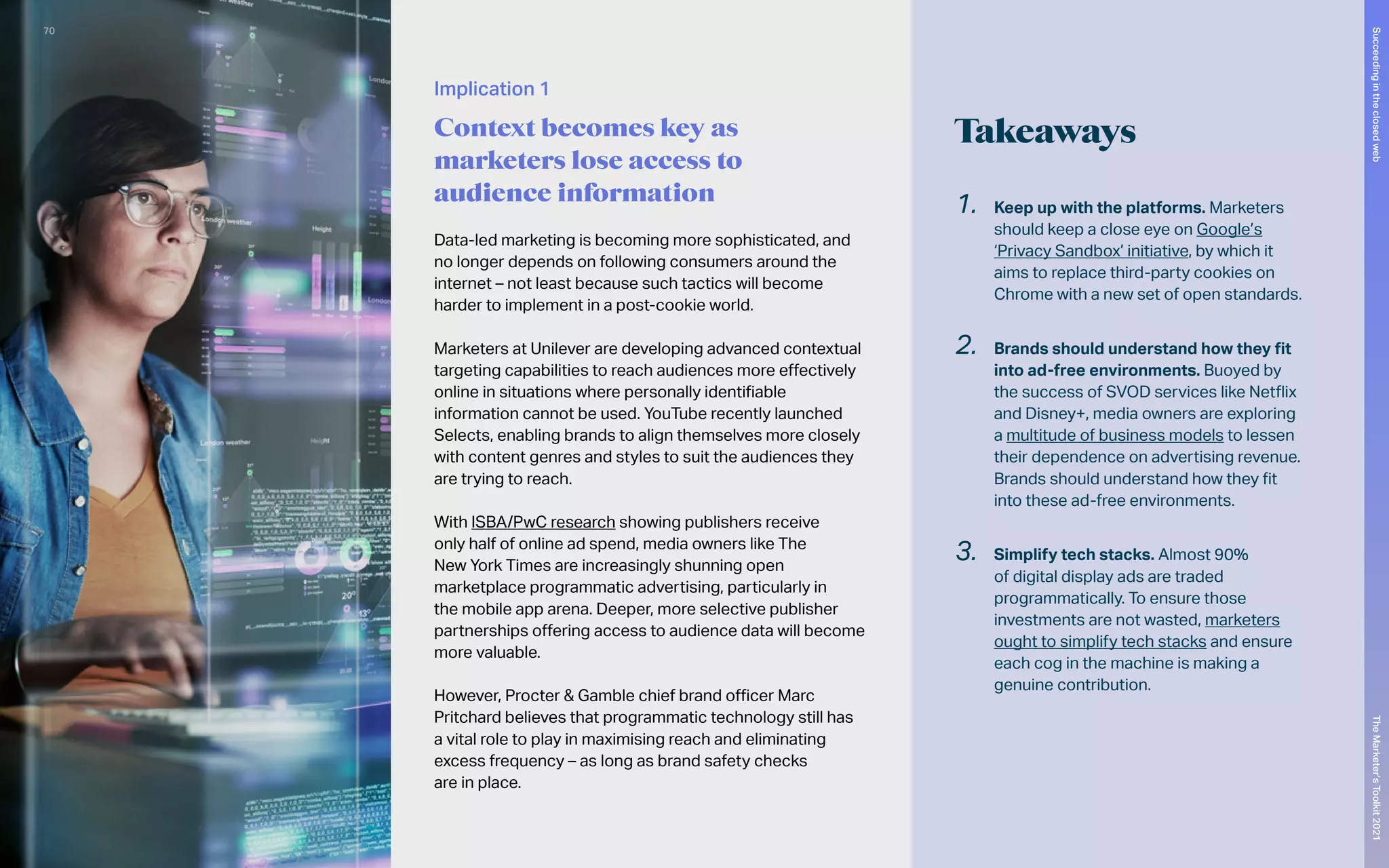 Takeaways
Data-led marketing is becoming more sophisticated, and
no longer depends on following consumers around the
internet – not least because such tactics will become
harder to implement in a post-cookie world.
Marketers at Unilever are developing advanced contextual
targeting capabilities to reach audiences more effectively
online in situations where personally identifiable
information cannot be used. YouTube recently launched
Selects, enabling brands to align themselves more closely
with content genres and styles to suit the audiences they
are trying to reach.
With ISBA/PwC research showing publishers receive
only half of online ad spend, media owners like The
New York Times are increasingly shunning open
marketplace programmatic advertising, particularly in
the mobile app arena. Deeper, more selective publisher
partnerships offering access to audience data will become
more valuable.
However, Procter & Gamble chief brand officer Marc
Pritchard believes that programmatic technology still has
a vital role to play in maximising reach and eliminating
excess frequency – as long as brand safety checks
are in place.
1.	 Keep up with the platforms. Marketers
should keep a close eye on Google’s
‘Privacy Sandbox’ initiative, by which it
aims to replace third-party cookies on
Chrome with a new set of open standards.
2.	 Brands should understand how they fit
into ad-free environments. Buoyed by
the success of SVOD services like Netflix
and Disney+, media owners are exploring
a multitude of business models to lessen
their dependence on advertising revenue.
Brands should understand how they fit
into these ad-free environments.
3.	 Simplify tech stacks. Almost 90%
of digital display ads are traded
programmatically. To ensure those
investments are not wasted, marketers
ought to simplify tech stacks and ensure
each cog in the machine is making a
genuine contribution.
Implication 1
Context becomes key as
marketers lose access to
audience information
70
The
Marketer’s
Toolkit
2021
Succeeding
in
the
closed
web
 