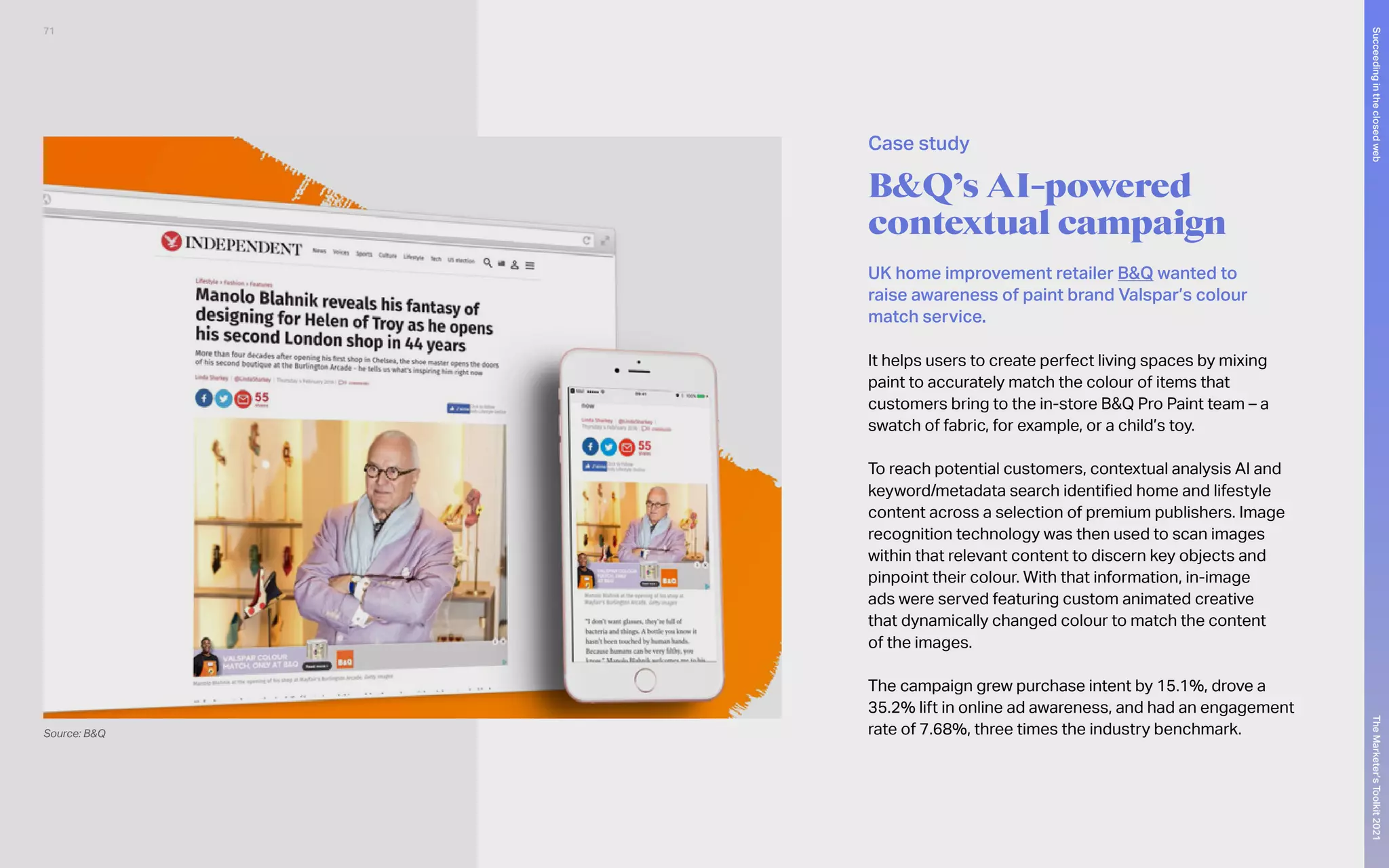 B&Q’s AI-powered
contextual campaign
UK home improvement retailer B&Q wanted to
raise awareness of paint brand Valspar’s colour
match service.
It helps users to create perfect living spaces by mixing
paint to accurately match the colour of items that
customers bring to the in-store B&Q Pro Paint team – a
swatch of fabric, for example, or a child’s toy.
To reach potential customers, contextual analysis AI and
keyword/metadata search identified home and lifestyle
content across a selection of premium publishers. Image
recognition technology was then used to scan images
within that relevant content to discern key objects and
pinpoint their colour. With that information, in-image
ads were served featuring custom animated creative
that dynamically changed colour to match the content
of the images.
The campaign grew purchase intent by 15.1%, drove a
35.2% lift in online ad awareness, and had an engagement
rate of 7.68%, three times the industry benchmark.
Source: B&Q
Case study
71
The
Marketer’s
Toolkit
2021
Succeeding
in
the
closed
web
 