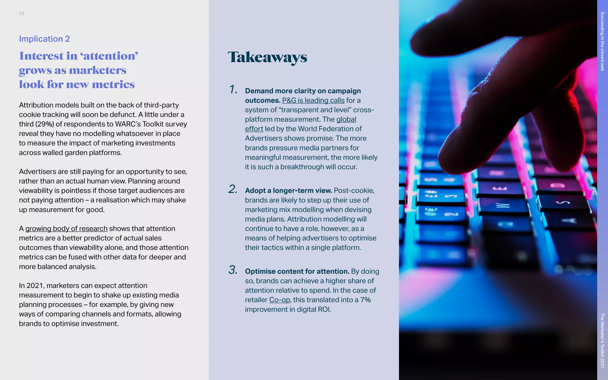 Takeaways
Attribution models built on the back of third-party
cookie tracking will soon be defunct. A little under a
third (29%) of respondents to WARC’s Toolkit survey
reveal they have no modelling whatsoever in place
to measure the impact of marketing investments
across walled garden platforms.
Advertisers are still paying for an opportunity to see,
rather than an actual human view. Planning around
viewability is pointless if those target audiences are
not paying attention – a realisation which may shake
up measurement for good.
A growing body of research shows that attention
metrics are a better predictor of actual sales
outcomes than viewability alone, and those attention
metrics can be fused with other data for deeper and
more balanced analysis.
In 2021, marketers can expect attention
measurement to begin to shake up existing media
planning processes – for example, by giving new
ways of comparing channels and formats, allowing
brands to optimise investment.
1.	 Demand more clarity on campaign
outcomes. P&G is leading calls for a
system of “transparent and level” cross-
platform measurement. The global
effort led by the World Federation of
Advertisers shows promise. The more
brands pressure media partners for
meaningful measurement, the more likely
it is such a breakthrough will occur.
2.	 Adopt a longer-term view. Post-cookie,
brands are likely to step up their use of
marketing mix modelling when devising
media plans. Attribution modelling will
continue to have a role, however, as a
means of helping advertisers to optimise
their tactics within a single platform.
3.	 Optimise content for attention. By doing
so, brands can achieve a higher share of
attention relative to spend. In the case of
retailer Co-op, this translated into a 7%
improvement in digital ROI.
Implication 2
Interest in ‘attention’
grows as marketers
look for new metrics
72
The
Marketer’s
Toolkit
2021
Succeeding
in
the
closed
web
 