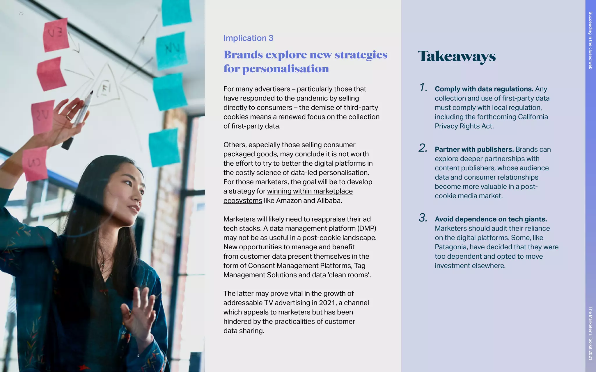Implication 3
Brands explore new strategies
for personalisation
Takeaways
1.	 Comply with data regulations. Any
collection and use of first-party data
must comply with local regulation,
including the forthcoming California
Privacy Rights Act.
2.	 Partner with publishers. Brands can
explore deeper partnerships with
content publishers, whose audience
data and consumer relationships
become more valuable in a post-
cookie media market.
3.	 Avoid dependence on tech giants.
Marketers should audit their reliance
on the digital platforms. Some, like
Patagonia, have decided that they were
too dependent and opted to move
investment elsewhere.
For many advertisers – particularly those that
have responded to the pandemic by selling
directly to consumers – the demise of third-party
cookies means a renewed focus on the collection
of first-party data.
Others, especially those selling consumer
packaged goods, may conclude it is not worth
the effort to try to better the digital platforms in
the costly science of data-led personalisation.
For those marketers, the goal will be to develop
a strategy for winning within marketplace
ecosystems like Amazon and Alibaba.
Marketers will likely need to reappraise their ad
tech stacks. A data management platform (DMP)
may not be as useful in a post-cookie landscape.
New opportunities to manage and benefit
from customer data present themselves in the
form of Consent Management Platforms, Tag
Management Solutions and data ‘clean rooms’.
The latter may prove vital in the growth of
addressable TV advertising in 2021, a channel
which appeals to marketers but has been
hindered by the practicalities of customer
data sharing.
75
The
Marketer’s
Toolkit
2021
Succeeding
in
the
closed
web
 