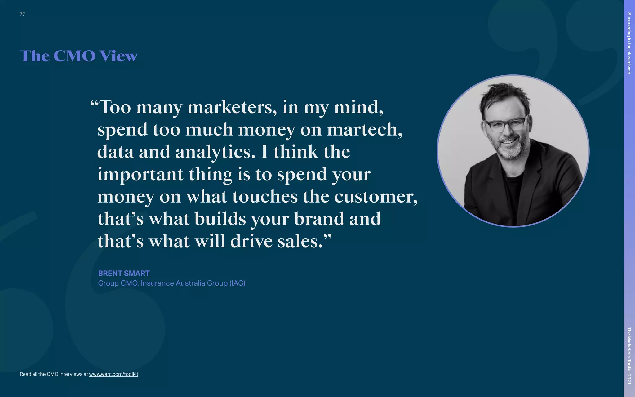 Read all the CMO interviews at www.warc.com/toolkit
The CMO View
“Too many marketers, in my mind,
spend too much money on martech,
data and analytics. I think the
important thing is to spend your
money on what touches the customer,
that’s what builds your brand and
that’s what will drive sales.”
BRENT SMART
Group CMO, Insurance Australia Group (IAG)
77
The
Marketer’s
Toolkit
2021
Succeeding
in
the
closed
web
 